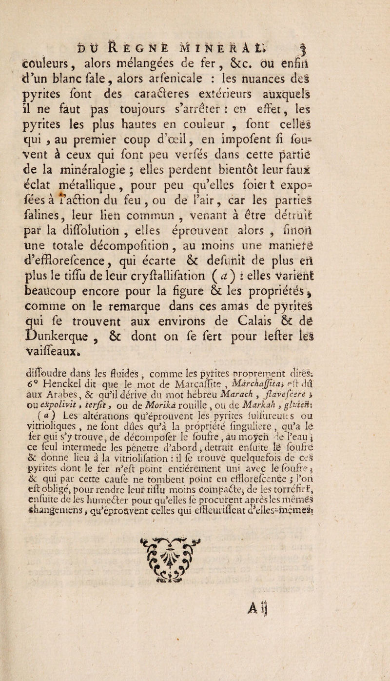 couleurs, alors mélangées de fer, 5cc. ou enfin d’un blanc fale, alors arfenicale : les nuances de§ pyrites font des caraéleres extérieurs auxquels il ne faut pas toujours s’arrêter : en effet, les pyrites les plus hautes en couleur , font celles qui 9 au premier coup d’œil, en impofent fi fou- Vent à ceux qui font peu verfés dans cette partie de la minéralogie ; elles perdent bientôt leur faux éclat métallique, pour peu qu’elles foier t expo» fées à î’aftion du feu , ou de l’air, car les parties faillies, leur lien commun , venant à être détruit par la diffolutioii , elles éprouvent alors , finori une totale décompofition, au moins une maniéré d’efflorefcence, qui écarte 5c defunit de plus eti plus le tiffu de leur cryffallifation ( a ) • elles Varient: beaucoup encore pour la figure 5c les propriétés | comme on le remarque dans ces amas de pyrites qui fe trouvent aux environs de Calais 5c dé Dunkerque , 5c dont on fe fert pour lefter le§ vaiffeauXé diffoudre dans les fluides , comme les pyrites proprement dires-, 6° Henckel dit que le mot de Marcamte , Màrchajjitay e if dit aux Arabes, &amp; qu’il dérive du mot hébreu Marach , fiavefeere * ou eiepolivit, terfit, ou de Morika rouille , ou de Markah 3 gluteü3 («) Les altérations qu’éprouvent les pyrites fulfiireults ou vittioliques , ne font dues qu’à la propriété finguliere, qu’a le fer qui s’y trouve, de décompûfèr le fbufre , au moyen le l’eau j ce feul intermede les pénétré d’abord, détruit enfuite lé fbufre &amp; donne lieu à la vitriolifation : il fe trouvé quelquefois de ce§ pyrites dont le fer n’eft point entièrement uni avec le fbufre $ &amp; qui par cette caufe 11e tombent point en efflorëfbenée ; l’oii eff obligé, pour rendre leur tiffu moins compacte* de les torréfief 4 enfuite de les humeéter pour qu’elles fè procurent après les mêmes changemens * qu’éprouvent celles qui effleuriffent d^dles-inemess