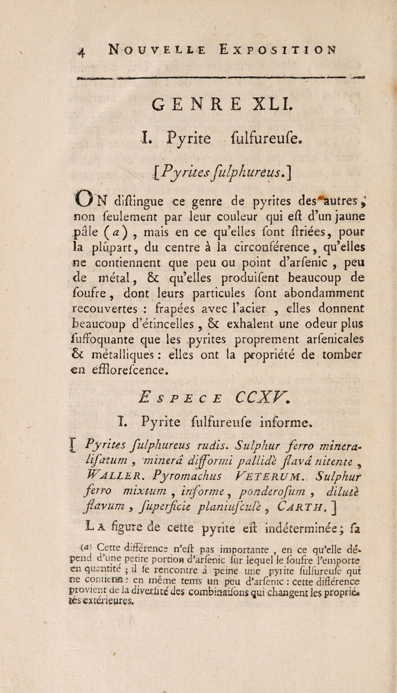 GENRE XLI. L Pyrite fulfureufe* \Py rites fulphureus.] O N didingue ce genre de pyrites des^utres * non feulement par leur couleur qui ed d’un jaune pâle (a) , mais en ce qu’elles font driées, pour îa plupart, du centre à la circonférence, qu’elles ne contiennent que peu ou point d’arfenic , peu de métal, ôc qu’elles produifent beaucoup de foufre, dont leurs particules font abondamment recouvertes : frapées avec l’acier , elles donnent beaucoup d’étincelles, 6c exhalent une odeur plus fuffoquante que les pyrites proprement arfenicales 6c métalliques : elles ont la propriété de tomber en efflorefcence. Espece CCXV. î. Pyrite fulfureufe informe. t Pyrites fulphureus rudis. Sulphur ferro minera.- lifatum , minera difformi pallide favd nitente , Waller. Pyromachus Veterum. Sulphut ferro mixtum , informe , ponderofum , dilate flavum fuperficie planiufculï , Carth. ] L â figure de cette pyrite ed indéterminée ; fa (û! Cette différence n’eff pas importante , en ce qu’elle dé¬ pend d’une petite portion d’arfentc fur lequel le foufre l’emporte en quantité ; il fe rencontre à peine une pyiite fulfureufe qui ne contiens ; en même tems un peu d’arfenic : cette différence provient de la diveriité des combinaiions qui changent les proprié» res extér ieures.