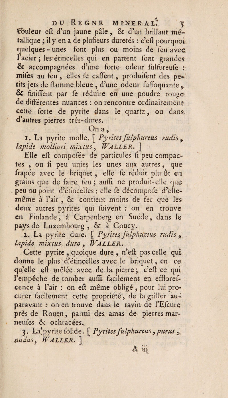 Couleur efl d’un jaune pâle, &amp;c d’un brillant mé¬ tallique ; il y en a de plufieurs duretés : c’efl pourquoi quelques - unes font plus ou moins de feu avec l’acier ; les étincelles qui en partent font grandes &amp; accompagnées d’une forte odeur fulfureufe : mifes au feu , elles fe cafifent, produifent des pe¬ tits jets de flamme bleue , d’une odeur fuffoquante ^ &amp; finiffent par fe réduire en une poudre rouge de différentes nuances : on rencontre ordinairement cette forte de pyrite dans le quartz , ou dans, d’autres pierres très-dures. On a , 1. La pyrite molle. [ 1Pyrites julphureus rudis ^ lapide, molliori mixtus 9 WALLER. ] Elle efl compofée de particules fi peu compac¬ tes , ou fi peu unies les unes aux autres, que frapée avec le briquet , elle fe réduit plutôt en grains que de faire feu; aufli ne produit-elle que peu ou point d’étincelles : elle fe décompofe d’èlle- même à l’air , &amp; contient moins de fer que les deux autres pyrites qui fuivent : on en trouve en Finlande, à Carpenberg en Suède, dans le pays de Luxembourg , &amp; à Coucy. 2. La pyrire dure. [ Pyrites Julphureus rudis y lapide mixtus duro, ÏFaller. Cette pyrite , quoique dure , n’efi pas celle qui donne le plus d’étincelles avec le briquet , en ce. quelle efl mêlée avec de la pierre ; c’efl: ce qui l’empêche de tomber aufli facilement en effloref- cence à l’air : on efl même obligé , pour lui pro¬ curer facilement cette propriété, de la griller au¬ paravant : on en trouve dans ie ravin de l’Efcure? près de Rouen, parmi des amas de pierres mar- neufes fk ochracées. 3. La* pyrite loiide, [ Pyrites Julphureus , purus % nudus, WALLER» \ A uj