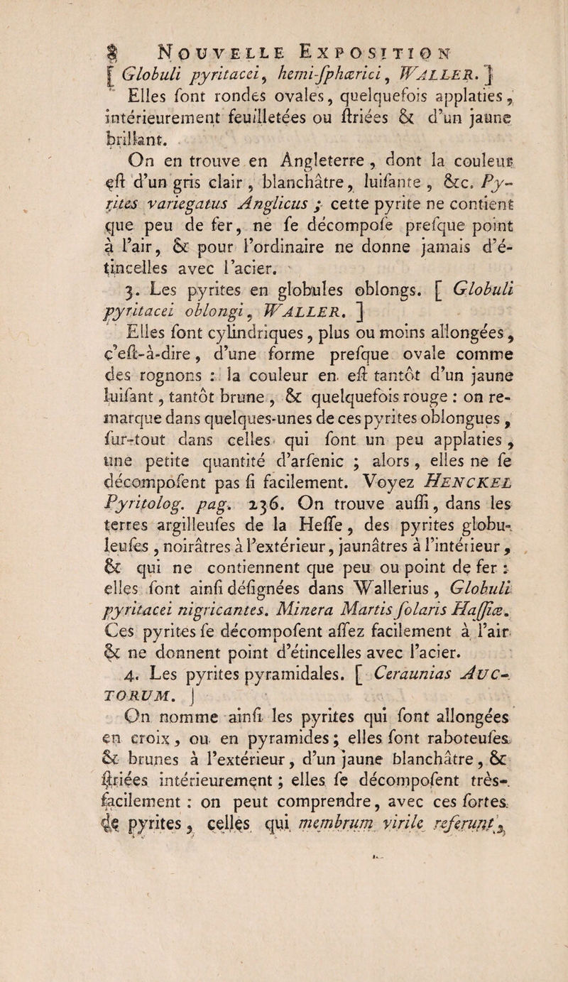 [ Globuli pyritacci, hemi-fphœrici, WALLER. J Elles font rondes ovales, quelquefois applaties, Intérieurement feuilletées ou Ériées &amp; d’un jaune brillant. On en trouve en Angleterre , dont la couleur efi d’un gris clair , blanchâtre, luifante , &amp;c. Py¬ rites variegatus Anglicus ; cette pyrite ne contient que peu de fer, ne fe décompolè prefque point à i’air, Sc pour l’ordinaire ne donne jamais d’é¬ tincelles avec l’acier. 3. Les pyrites en globules obîongs. [ Globuli pyritacci oblongi 9 WALLER. ] Elles font cylindriques, plus ou moins allongées, ç’efi-à-dire, d’une forme prefque ovale comme des rognons : la couleur en. efi tantôt d’un jaune luifant, tantôt brune , &amp; quelquefois rouge : on re¬ marque dans quelques-unes de ces pyrites oblongues , fur-tout dans celles qui font un peu applaties , une petite quantité d’arfenic ; alors, elles ne fe décompofent pas fi facilement. Voyez Henckel Pyritolog. pag. 136. On trouve aufii, dans les terres argilleufes de la Hefife, des pyrites globu- îeufes , noirâtres âl’extérieur, jaunâtres à l’intéiieur, &amp; qui ne contiennent que peu ou point de fer : elles font ainfi défignées dans Wallerius, Globuli pyritacci nigricantcs. Minera Martis folarïs Haffiœ. Ces pyrites fe décompofent afiez facilement à i’air &amp; ne donnent point d’étincelles avec l’acier. 4. Les pyrites pyramidales, f Ccraunias Auc- TORUM. ] - On nomme ainfi les pyrites qui font allongées en croix 5 ou en pyramides ; elles font raboteufes &amp; brunes à l’extérieur, d’un jaune blanchâtre, &amp; priées intérieurement ; elles fe décompofent très- facilement ; on peut comprendre, avec ces fortes,