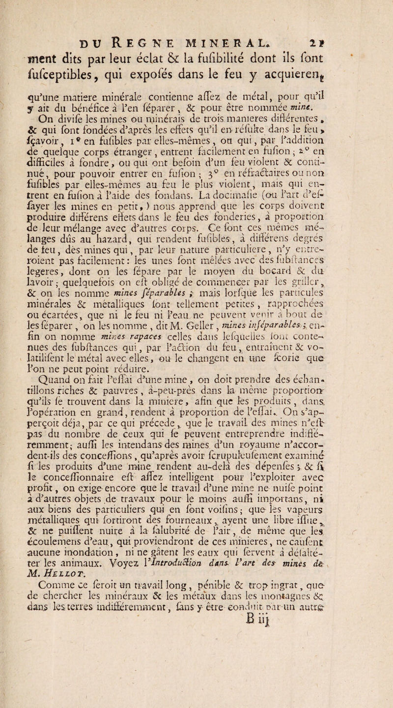 ment dits par leur éclat & la fufibilité dont ils font fufceptibles, qui expofés dans le feu y acquiereng qu’une matière minérale contienne allez de métal, pour qu’il y ait du bénéfice à l’en féparer, & pour être nommée mine.. On divife les mines ou ruinerais de trois maniérés différentes * & qui font fondées d’après les effets qu’il en ré fuite dans le feu> fçavoir, iç en fufibles par elles-mêmes, ou qui, par l’addition de quelque corps étranger , entrent facilement en fufion ; en difficiles à fondre, ou qui ont beloin d’un feu violent & conti¬ nué, pour pouvoir entrer en fufion; 30 en réfractaires ou non fufibles par elles-mêmes au feu le plus violent , mais qui en¬ trent en fufion à l’aide des fondans. La docirnafie (au l’art d’ef- fàyer les mines en petit, ) nous apprend que les corps doivent produire differens effets dans le feu des fonderies, à proportion de Jeur mélange avec d’autres corps. Ce font ces mêmes mé¬ langes dûs au hazard, qui rendent fufibles , à differens degrés de teu, dés mines qui, par leur nature particulière , n’y entre¬ raient pas facilement : les unes font mêlées avec des fubffances legeres, dont on les répare par le moyen du boeard & du lavoir; quelquefois on eft oblige de commencer par les griller, & on les nomme mines féparables i mais lorfque les particules minérales & métalliques font tellement petites, rapprochées ou écartées, que ni le feu ni l’eau ne peuvent venir à bout de les féparer , 011 les nomme , dit M. Geller , mines inséparables ; en¬ fin on nomme mines rapaces celles dans lefquclles font conte¬ nues des fubffances qui, par l’adlion du feu, entraînent & vo- latilifènt le métal avec elles, ou ïe changent en une fitorie que l’on ne peut point réduire. Quand on fait l’cflai d’une mine , on doit prendre des échan¬ tillons riches & pauvres , à-peu-près dans la même proportion-' qu’ils fe trouvent dans la minière, afin que les produits, dans, l’opération en grand, rendent à proportion de l’eflau On s’ap- perçoit déjà, par ce qui précédé v que le travail des mines n’efb pas du nombre de ceux qui fe peuvent entreprendre indiffé¬ remment; auflî les intendant des mines d’un royaume n’accor¬ dent-ils des concédions, qu’après avoir fcrupuleufement examiné fi les produits d’une naine rendent au-delà des dépenfès y & fi le conceffionnaire eft affez intelligent pour l’exploiter avec profit, on exige-encore que le travail d’une mine ne nuifè point à d’autres objets.de travaux pour le moins auffi imponans, ni aux biens des particuliers qui en font voifins ; que les vapeurs métalliques qui fortiront des fourneaux, ayent une libre iffue,. & ne puiffent nuire à la falubrité de l’air, de même que les écoulemens d’eau, qui proviendront de ces minières, necaüfent aucune inondation, ni ne gâtent les eaux qui fervent à délaité- ter les animaux. Voyez 1 Introduction dans. Van des- mines d& M. Hellot. Comme ce fèroit un travail long , pénible & trop ingrat, que- dc chercher les minéraux & les métaux dans les montagnes Sç dans les terres indifféremment, fans y être conduit bar-un autre Büj 1