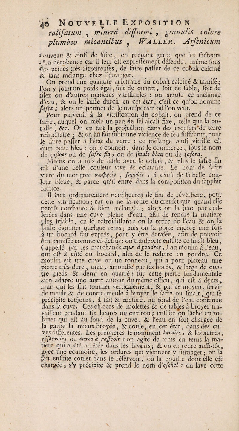 ralifatum , minera difformi , granulis colore plumbeo micantibus ? Waller. jîrfenicum Nouveau & ainfi de faite , en prenant garde que les fàéfeurs i *m. dérobent : car il leur eff expie Hein en t défendu , même fous des peines très-rigoureufos, de Faire palier de ce cobalt calciné & fans mélange chez l’étranger. On prend une quantité arbitraire du cobalt ealciné & tamifo ; l’on y joint un poids égal, foit de quartz, loit de labié, foit de lîîex ou d’autres matières vitrifiables : on arrofè ce mélange d’eau, & on le iaifle durcir en cet état, c’eft ce qu’on nomme fafre ; alors on permet de le tranfporter où l’on veut. Pour parvenir à la vitrification du cobalt, on prend de ce faire, auquel on mêle un peu de fèl alcali fixe , telle que la po- talîe , &c. On en lait la projet?.ion dans des creufets’de terre réfr affaire ; & on lui Fait fubir une violence de feu fu Allante, pour lê faire palier à l’état du verre : ce mélange ainfi vitrifié eft d’un beau bleu : on le connoît, dans le commerce , fous le nom de \afioer ou de fafre fin, ou de fimalt bleu ou de inféra. Moins on a mis de Fable avec le cobalt, & plus le làfre fin eft d’une belle couleur vive & éclatante. Le nom de fafre vient du mot grec eraQçap , fiapplùr , à caufo de la belle cou¬ leur bleue, & parce qu’il entre dans la composition du Fapphir iaéticc- II faut ordinairement neuf heures de feu de réverbéré, pour cette vitrification ; car on ne la retire du creufet que quand elle paroit confiante & bien mélangée ; alors on la jette par cuil¬ lerées dans une cuve pleine d’eau, afin de rendre la matière plus friable, en le refroidilïant : on la retire de l’eau & on la laide égoutter quelque tems ; puis on la porte encore une fois à un bocard fait exprès, pour y être écralêe, afin de pouvoir être tamilee comme ci-dellus : on tranlporte enfuite ce fmalt bleu, ( appelle par les marchands niur à poudrer, ) au rôoülin à l’eau, qui eft a côté du bocard, afin de le réduire en poudre. Ce moulin eft une cuve ou un tonneau, qui a pour plateau une pierre très-dure , unie , arrondie* par les bords, & large de qua¬ tre pieds & demi en quatre : fur cette pierre fondamentale s’en adapte une autre autour du même efficu, qui eft à dents, mais qui les fait tourner verticalement, & par ce moyen, forvir de meule & de contre-meule à broyer le fafre ou fmalt, qui fe précipite toujours , à fait & mefure, au fond de l’eau contenue clans la cuve. Ces efpeces de molettes'& de tables à broyer tra¬ vaillent pendant fîx heures ou environ; enfuite on lâche un ro¬ binet qui eft au fond de la cuve, & l’eau en fort chargée de la parue la mieux broyée, & coule, en cet état, dans des cu¬ ves différentes. Les premières fo nomment lavoirs, & les autres , ftfervoirs ou cuves à rajfeoir : on agite de tems en tems la ma¬ tière qui a. été arrêtée dans les lavoirs; & on en retire aufli-tôc, avec une écumoire, les ordures qui viennent y furnager ; on la fait enfuite couler dans le rélèrvoir, où la poudre dont elle çft chargée * s’y précipite & prend le nom cfcfichel ; on lave cette