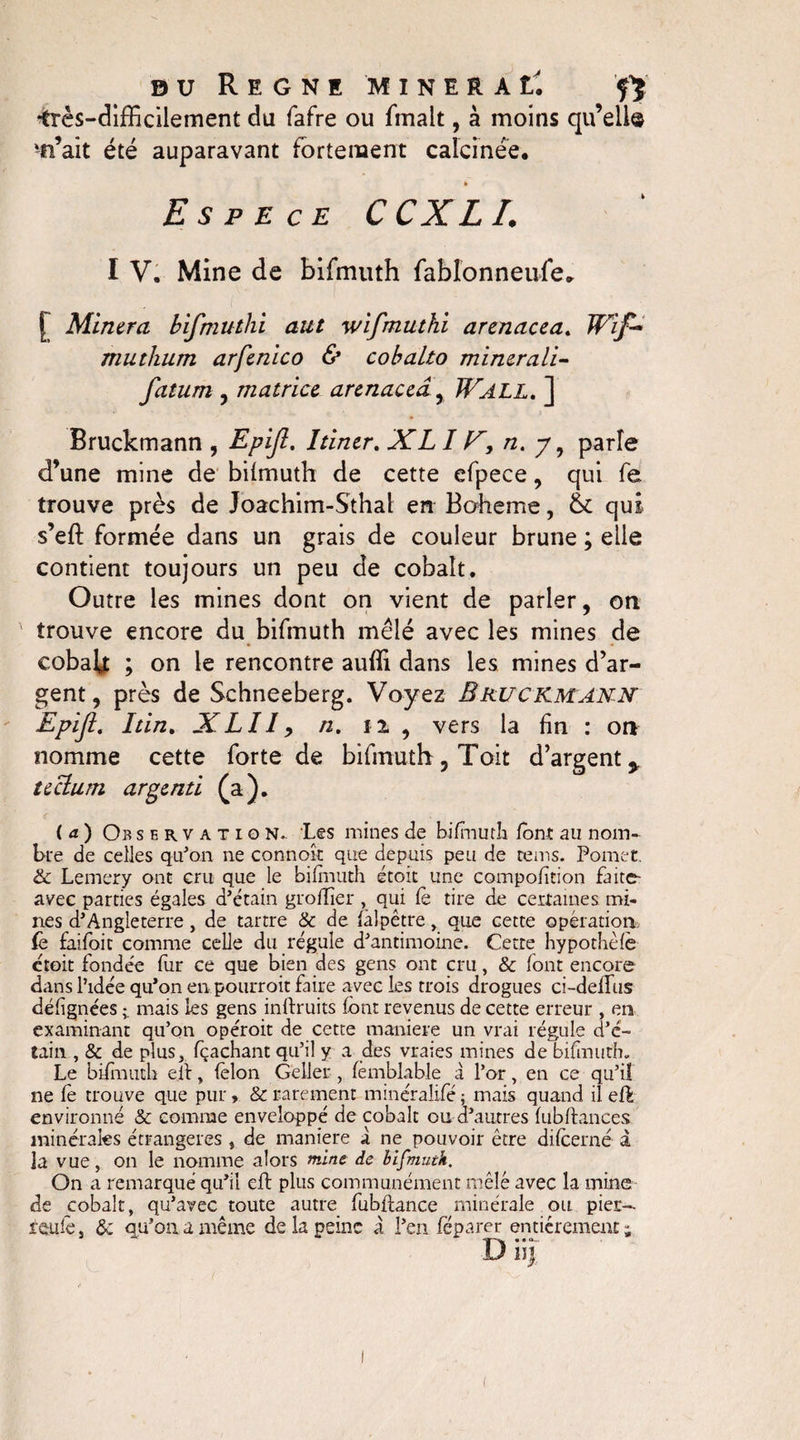 •très-difficilement du fafre ou fmalt, à moins qu’elle 'n’ait été auparavant fortement calcinée. » Espece C CX L I. I V. Mine de bifmuth fablonneufe. [ Minera bifmuthi aut wifmuthi arenacea. Wîf- mutlium arfenico &amp; cobalto minerali- fatum , matrice arenacea , JFall. ] Bruckmann , Epijl. Itiner. XLI F, n. 7, parle d’une mine de bilmuth de cette efpece, qui fe trouve près de Joachim-Sthal en Boheme, &amp; qui. s’eft formée dans un grais de couleur brune ; elle contient toujours un peu de cobalt. Outre les mines dont on vient de parler, on trouve encore du bifmuth mêlé avec les mines de cobab ; on le rencontre auffi dans les mines d’ar¬ gent, près de Schneeberg. Voyez Bruckmann Epiji. Itin, XLIIy n. 12 , vers la fin : on nomme cette forte de bifmuth, Toit d’argent,, tectum argenti (a). ( a ) Ob servation.. Les mines de bifmuth font au nom¬ bre de celles qu'on ne connok que depuis peu de rems. Pomet. &amp; Lemery ont cru que le bilmuth étoit une compofition faite- avec parties égales d’étain groiïier , qui Ce tire de certaines mi¬ nes d’Angleterre, de tartre &amp; de fàlpêtre, que cette opération fe faifoit comme celle du régule d’antimoine. Cette hypothèlè étoit fondée fur ce que bien des gens ont cru, &amp; font encore dans l’idée qu'on en pourroit faire avec les trois drogues ci-deflus délignées ; mais les gens inftruits font revenus de cette erreur , en examinant qu’on opéroit de cette maniéré un vrai régule d’é¬ tain , &amp; de plus, fçachant qu’il y a des vraies mines de bifmuth. Le bifmuth eft, félon Geller , (èmblable à l’or, en ce qu’iî ne Ce trouve que pur » &amp; rarement minéralifé ; mais quand il eft environné &amp; comme enveloppé de cobalt ou d’autres lubftances minérales étrangères, de maniéré X ne pouvoir être difcerné à la vue, on le nomme alors mine de bifmuth. On a remarqué qu'il eft plus communément mêlé avec la mine de cobalt, qu’avec toute autre fubflance minérale ou pier— feule j &amp; qu’on a même de la peine à l'en fcparer entièrement; D iij <