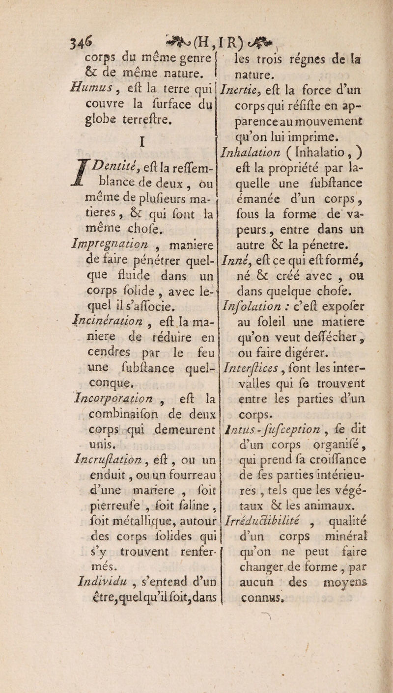 34& ^(H,IR)^V corps du même genre ’ & de même nature. Humus 9 eft la terre qui couvre la furface du globe terreflre. I Dentité} efl la reflfem- blance de deux , ou même de plufieurs ma¬ tières , & qui font la même chofe. Imprégnation , maniéré de faire pénétrer quel¬ que fluide dans un corps folide , avec le-' quel il s’aflocie. Incinération ? efl la ma¬ niéré de réduire en cendres par le feu une fuhflance quel¬ conque. Incorporation ? efl: la combinaifon de deux corps qui demeurent unis. încrujlation , eft , ou un enduit, ou un fourreau d’une matière , foit pierreufe , foit faline , foit métallique, autour des corps folides qui s’y trouvent renfer¬ més. Individu , s’entend d’un être, quel qu’il foit,dans les trois régnes de îa nature. Inertie, efl: la force d’un corps qui réflfte en ap¬ parence au mouvement qu’on lui imprime. Inhalation ( Inhalatio , ) efl: la propriété par la¬ quelle une fuhflance émanée d’un corps , fous la forme de va¬ peurs , entre dans un autre & la pénétré. Inné, efl ce qui efl formé, né & créé avec , ou dans quelque chofe. Infolation : c’eft expofer au foleil une matière qu’on veut defleeher, ou faire digérer. In ter (lices, font les inter¬ valles qui fe trouvent entre les parties d’un corps; Intus -fufeeption , fe dit d’un corps organifé, qui prend fa croiiïance de fes parties intérieu¬ res , tels que les végé¬ taux &£ les animaux. Irréductibilité , qualité d’un corps minéral qu’on ne peut faire changer de forme , par aucun des moyens connus. i