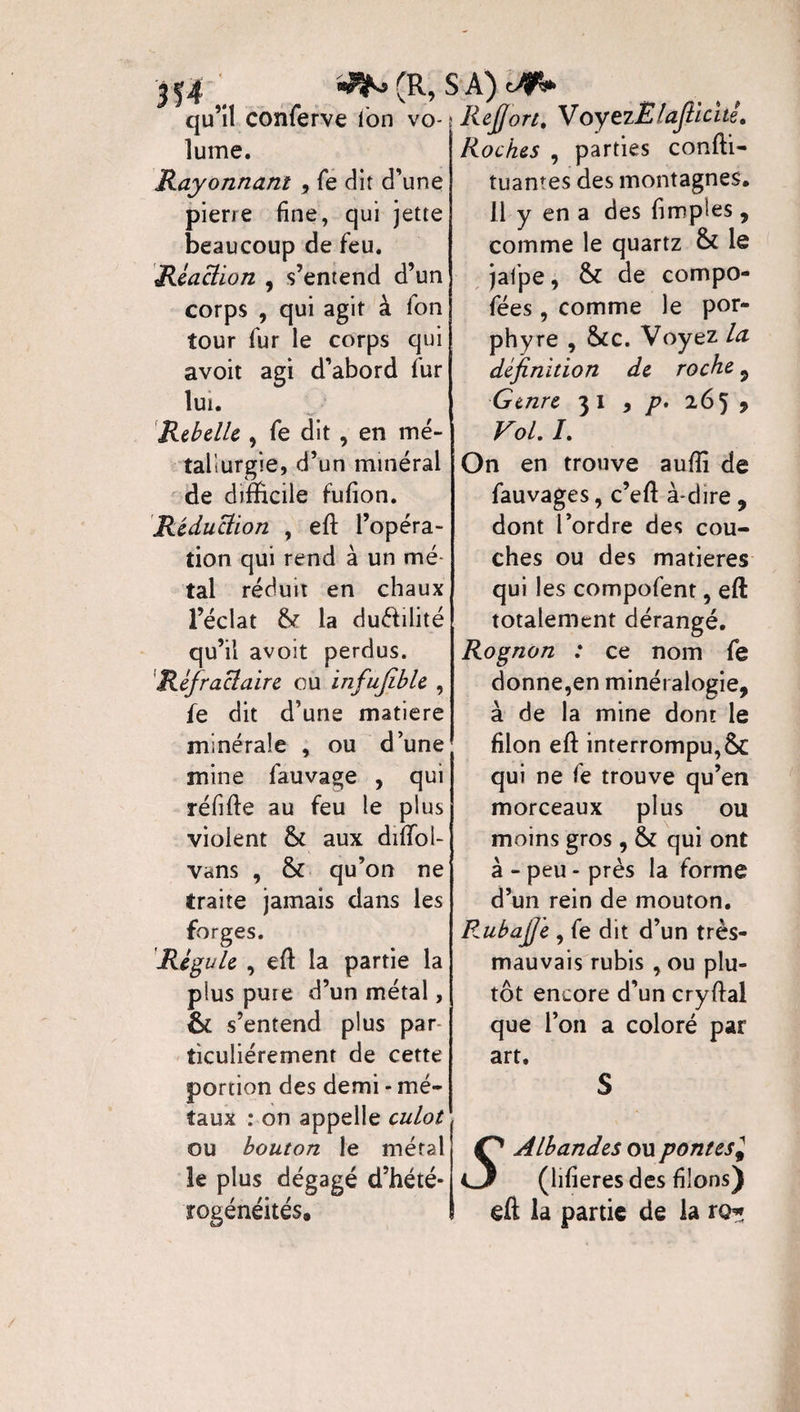 ^ (R, SA) ofV qu’il conferve Ion vo- ; Rejjori, VoyezËlajlicué, lume. Rayonnant , fe dit d’une pierre fine, qui jette beaucoup de feu. Réaction , s’entend d’un corps , qui agit à fon tour fur le corps qui avoit agi d’abord fur lui. Rebelle , fe dit , en mé¬ tallurgie, d’un minéral de difficile fufion. Réduction , efl: l’opéra¬ tion qui rend à un mé tal réduit en chaux l’éclat 8c la du&ilité qu’il avoit perdus. Réfraclaire ou infufible , fe dit d’une matière minérale , ou d’une mine fauvage , qui réfifte au feu le plus violent 8c aux diifol- vans , 8c qu’on ne traite jamais dans les forges. Régule , eft la partie la plus pure d’un métal, & s’entend plus par îiculiérement de cette portion des demi * mé¬ taux : on appelle culot ou bouton le métal le plus dégagé d’hété¬ rogénéités. Roches , parties conffi- tuantes des montagnes. 11 y en a des fimptes, comme le quartz 8c le jafpe, 8c de compo- fées, comme le por¬ phyre , 8ce. Voyez la définition de roche , Genre 31 , p, 265 9 Vol. /. On en trouve auffi de fauvages, c’eft à-dire , dont l’ordre des cou¬ ches ou des matières qui les compofent, eft totalement dérangé. Rognon : ce nom fe donne,en minéralogie, à de la mine dont le filon eft interrompu, 8c qui ne fe trouve qu’en morceaux plus ou moins gros , 8c qui ont à - peu - près la forme d’un rein de mouton. RubajJ'e , fe dit d’un très- mauvais rubis , ou plu¬ tôt encore d’un cryftal que l’on a coloré par art. Albandes ou pontesJ CJF (lifieres des filons) elï la partie de la ro*