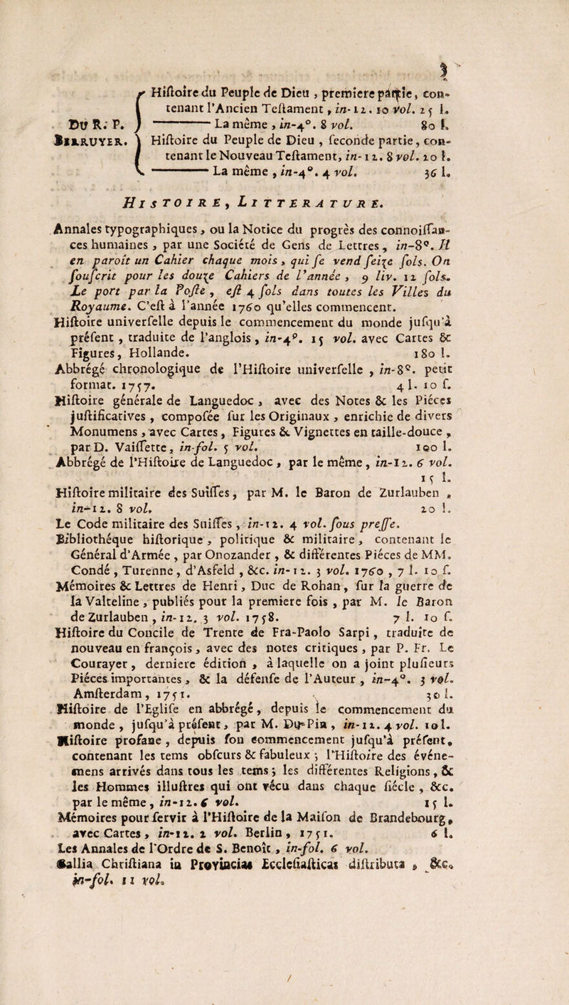 jr Hiftoire du Peuple de Dieu , première pâfjtie, eon» 1 tenant l’Ancien Teftament , in-12.10 Vol, 2 f 1„ DU R: P. ) -La même > in-40. S vol. go f. ÏH.RUYEB.. ) Hiftoire du Peuple de Dieu , fécondé partie, con- I tenant le Nouveau Teftament, in-12. 8 vol. 20 1. v -La même , in-40. 4 vol. $6 1. Histoire, Littérature. Annales typographiques, ou la Notice du progrès des connoiftan- ces humaines , par une Société de Gens de Lettres , in-8Ç. J:l en p droit un Cahier chaque mois, qui fe vend fei{e fols. On fouferit pour les dou\e Cahiers de l'année, 9 liv. 11 fols. Le port par la Pofle , ejl 4 fols dans toutes les Villes du Royaume. C’eft à l’année 1760 qu’elles commencent. Hiftoire univerfelle depuis le commencement du monde jufqu’à préfent , traduite de l’anglois, in-jf. 1 5 vol. avec Cartes ôc Figures, Hollande. 180 1. Abbrégé chronologique de l’Hiftoire univerfelle , in-8e. petit format. 1757. 4I. 10 f. Hiftoire générale de Languedoc , avec des Notes ôc les Pièces juftificatives, compofée fur les Originaux, enrichie de divers Monumens, avec Cartes, Figures ôc Vignettes en taille-douce , par D. Vaiftette, in-fol. 5 vol. ico 1. Abbrégé de l’Hiftoire de Languedoc , par le même, in-12. 6 vol. M 1- Hiftoire militaire des Suiftes, par M. le Baron de 2urlauben * in-iz. 8 vol, 20 1. Le Code militaire des Suiftes, in-\i. 4 vol. fous preffe. Bibliothèque hiftorique , politique ôc militaire , contenant le Général d’Armée , par Onozander , ôc différentes Pièces de MM. Condé , Turenne , d’Asfeld , ôcc. in-12. 3 vol. ijço ,7 1. 10 f. Mémoires ôc Lettres de Henri, Duc de Rohan, fur la guerre de la Valteline , publiés pour la première fois , par M. le Baron de Zurlauben , in-12. 3 vol. 175-8. 7 I. io f. Hiftoire du Concile de Trente de Fra-Paolo Sarpi, traduite de nouveau en françois, avec des notes critiques, par P. Fr. Le Courayer , derniere édition , à laquelle on a joint plulîeurs Pièces importantes , ÔC la défenfe de l’Auteur , in-40. 3 vol. Amfterdam, 1751. 30 1. Hiftoire de l’Eglife en abbrégé, depuis le commencement du monde, jufqu’à préfent, pat M. Du^Pia , in-n. 4 vol. 10I. Hiftoire profane, depuis fon commencement jufqu’à préfent, contenant les tems obfcurs ôc fabuleux 3 l’Hifto/re des événe- *nens arrivés dans tous les tems 3 les différentes Religions, & les Hommes illuftres qui ont vécu dans chaque fiécle , ôcc, par le même, z/2-12. ( vol. 15 l. Mémoires pourfervir à l’Hiftoire de la Maifon de Brandebourg, avec Cartes > in- n. i vol. Berlin, 1751. 6 1. Les Annales de l'Ordre de S. Benoît, in-fol. 6 vol. •allia Chriftiana iu ProYWCUi ücdcftafticas diftrihuu » J&C* M-foU 11 voh
