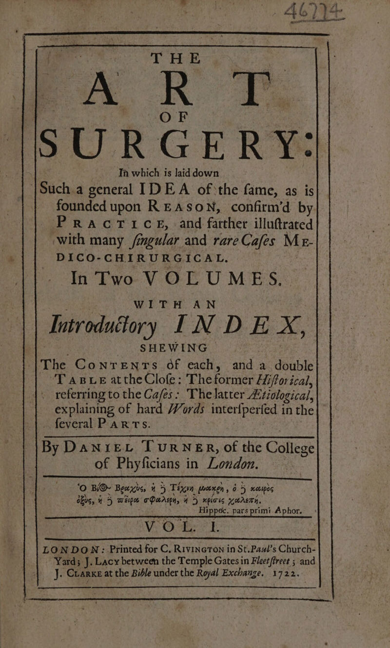 SURGERY: Ta which is laid down |Such.a general IDEA ofthe fame, as is founded upon REASON, confirm’d by. PracrTice, and farther illuftrated ‘with many /mgular and rare Cafes Me- DICO-CHIRURGICAL. In ‘T'wo VOLUMES. WITH AN Introduttory INDE x SHEWING The Conrenrs of each, anda double ‘TABLE attheClofe: The foriier Hiftor ical, referring to the Cafes: The latter £ tiological, explaining of hard Words intertperied 1 in the| feveral PaRTs. By DANIEL TURNER, of the College of Phyficians in London. ‘Oo BG Beers 4 5 Tin pane og 5 netipog okus, ¥ “ 5 ante oT Parson, 43&gt; xpioks KASTEN, Hippec. pars primi Aphor. : eee OVS Oehe eo E LONDON: Printed for C, RivincTon in St.Pawl’s Church- Yard; J. Lacy between the Temple Gates in Fleet (treet ; et