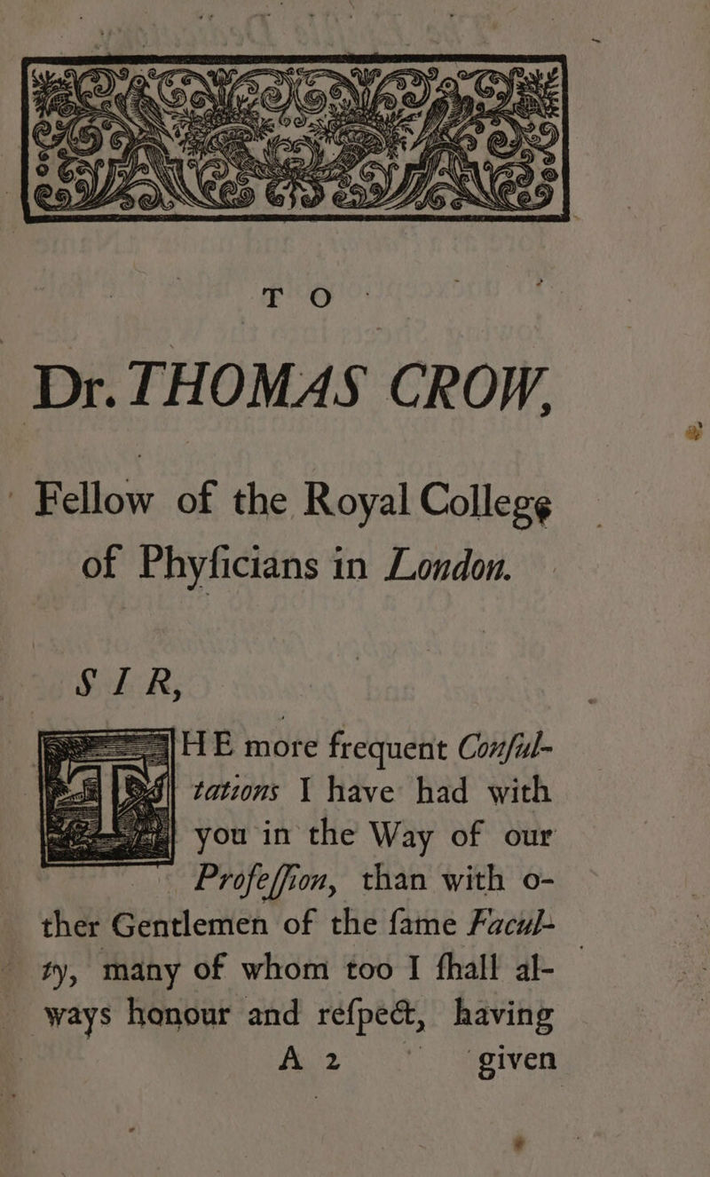 Dr. THOMAS CROW. Fellow of the Royal Colleg¢ of Phyficians in London. you in the Way of our Profeffion, than with o- ther Gentlemen of the fame FacuJ- ty, many of whom too I fhall al- _ ways honour and refpect, having | fy Maps given