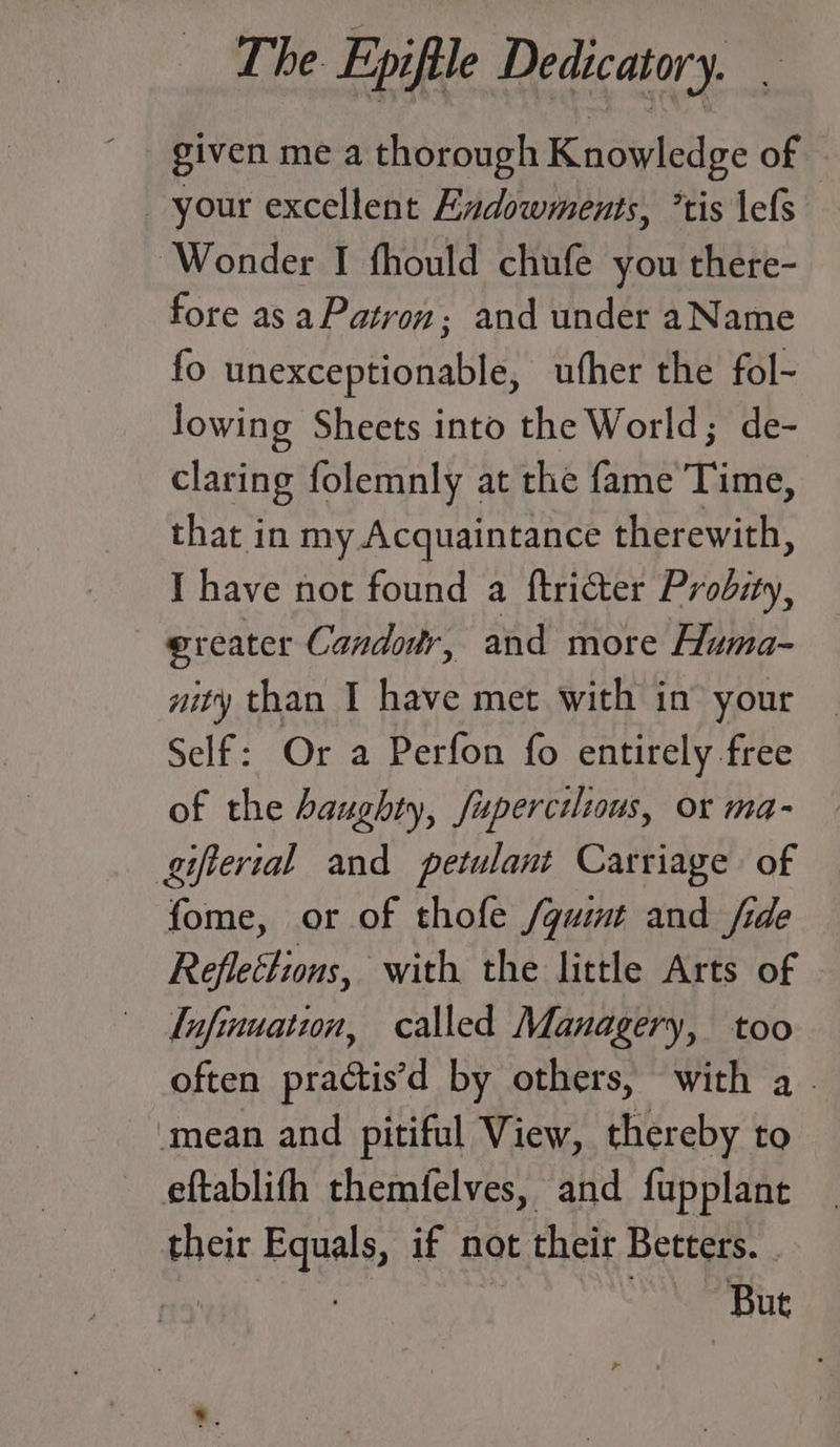 given me a thorough Knowledge of — your excellent Endowments, ’tis \efs Wonder I fhould chufe you there- fore as aPatron; and under aName fo unexceptionable, ufher the fol- lowing Sheets into the World; de- claring folemnly at the fame Time, that in my Acquaintance therewith, I have not found a ftricter Probity, @reater Candour, and more Huma- aity than I have met with in’ your Self: Or a Perfon fo entirely free of the haughty, fupercilious, or ma- gifterial and petulant Carriage of fome, or of thofe /guimt and fide Reflections, with the little Arts of Tofinuation, called Managery, too often practis’d by others, with a - mean and pitiful View, thereby to eftablifh themfelves, and fupplant their Equals, if not their Betters. Br ce | | ih.