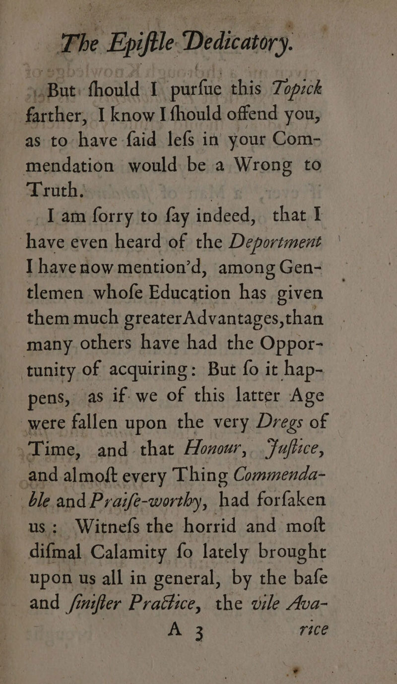 The be Epi Dedicatory. ent fhould J pete le this Topick : Borer: I know I fhould offend you, as to have faid lefs in your Com- mendation would be a sii to Truth. Tam forry to fay indeed, chat I I have even heard of the Deportment | I havenow mention’d, among Gen- tlemen whofe Edacatien has given _ them much greater Advantages,than many others have had the Oppor- tunity of acquiring: But fo it hap- pens, as if. we of this latter Age were fallen upon the very Dregs of Time, and that Honour, Fuftice, and almoft every Thing Commenda- ble and Praife-worthy, had forfaken us; Witnefs the horrid and moft difmal Calamity fo lately brought upon us all in general, by the bafe and fimfter Practice, the vile Ava- : ee Re rice Ed