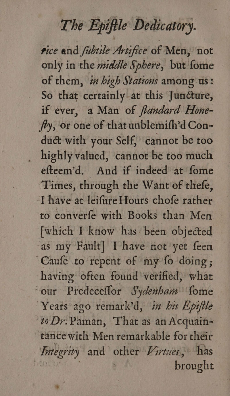 pice and fubtile Artifice of Men, ‘not only in the middle Sphere, but fome of them, 7 high Stations among us: So that certainly.at this Juncture, — if ever, a Man of flandard Hone- ty, or one of that unblemifh’d Con- dué&amp; with your Self, cannot be too efteem’d. And if indeed at fome Times, through the Want of thefe, T have at leifure Hours chofe rather to converfe with Books than Men [which I know has: been objected ‘as my Fault] I-have not'yet feen “Caufe to repent of my fo doing; having often found verified, what ‘our Predeceflor Sydenham fome Years ago remark’d, im his Epijile ‘toDr.Paman, That as an Acquain- tance with Men remarkable for their Integrity and other Virtues,* has NT ee brought %