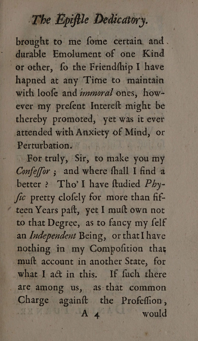 brought to me fome certain and. * durable Emolument of one Kind or other, fo the Friendfhip I have hapned at any Time to maintain with loofe and wmmoral ones, how- ever my prefent Intereft might be thereby promoted, yet was it ever attended with Anxiety of Mind, or Perturbation. © ? For truly, Sir, to lke you my Confeffor ; and where fhall I find a better 2 Tho’ I have ftudied Phy- fee pretty clofely for more than fif- ‘ teen Years paft, yet I muft own nor to that Degree, as to fancy my felf an Ludependent Being, or thatI have nothing in my Compofition thag muft account in another Srate, for what I a@ in this. If fach there _ are among us, as:that common hangs againt the Profeffion, A 4 : would
