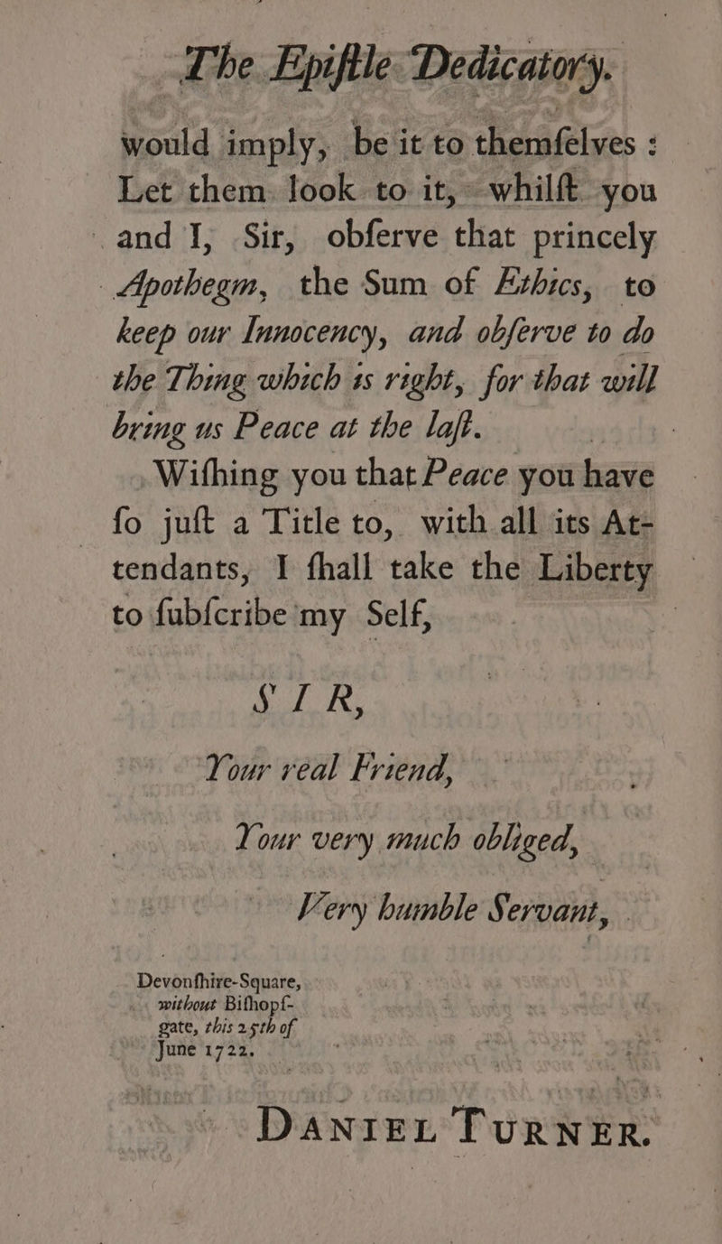 would imply, be it to themfelves = Let them. look to it, whilft you and I, Sir, obferve that princely Apothegm, the Sum of Exhics, to keep our Innocency, and obferve to do the Thing which is right, for that will bring us Peace at the laft. | Wihing you that Peace you have — fo juft a Title to, with all its At- tendants, I fhall take the Liberty © to fub{cribe my Self, : Cor, Your real Friend, Your very much obliged, Very humble S. ervant, Devonfhire-Square, _. without Bithopf- gate, this 25th of June 1722. _ DanrexL TURNER.