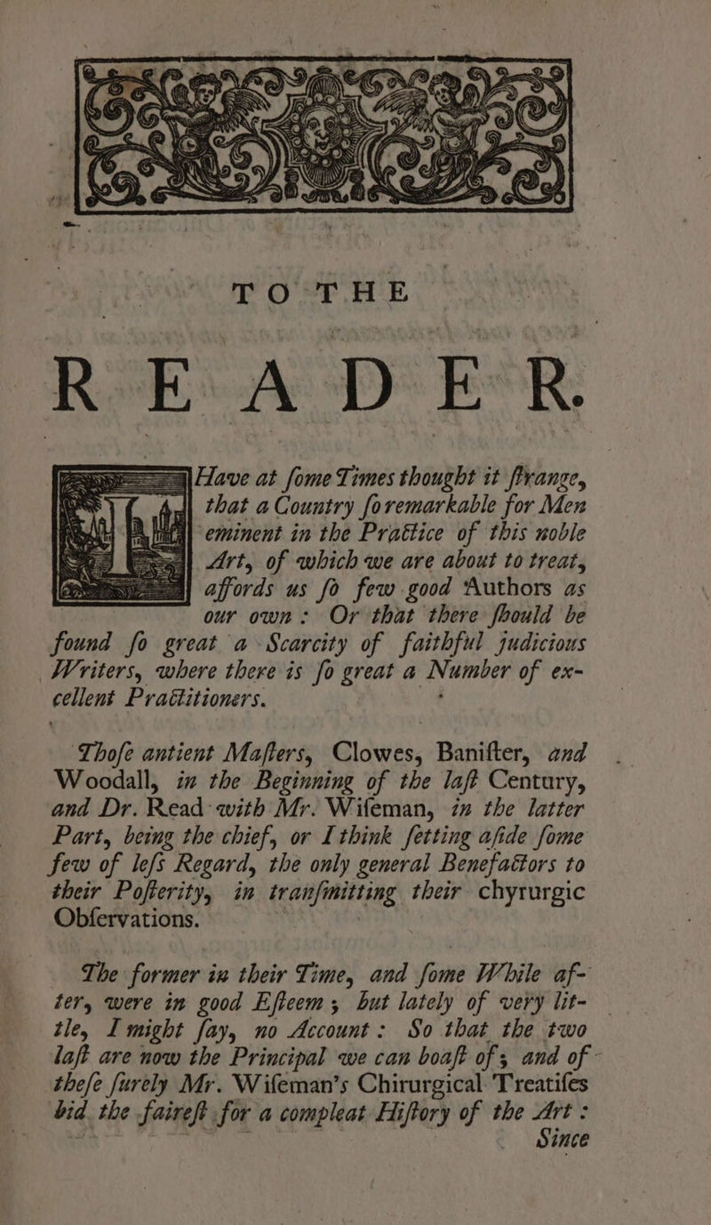that a Country foremarkable for Men eminent in the Prattice of this noble gl Art, of which we are about to treat, affords us fo few good Authors as our own: Or that there fhould be found fo great a Scarcity of faithful judicious Writers, where there is fo great a Numter of ex- cellent Praétitioners. ‘Lhofe antient Mafters, Clowes, Banifter, and Woodall, in the Beginning of the laft Century, and Dr. Read with Mr. Wifeman, in the latter Part, being the chief, or I think fetting afide fome few of lefs Regard, the only general Benefactors to their Pofterity, in irasfimitting their chyrurgic Obfervations. The former in their Time, and fome While af- ter, were in good Eficem; but lately of very lit- tle, I might fay, no Account: So that the two laft are now the Principal we can boaft of ; and of - thefe furely Mr. Wifeman’s Chirurgical: Treatifes bid. the fairest for a compleat Fi iftory of the She ; ince