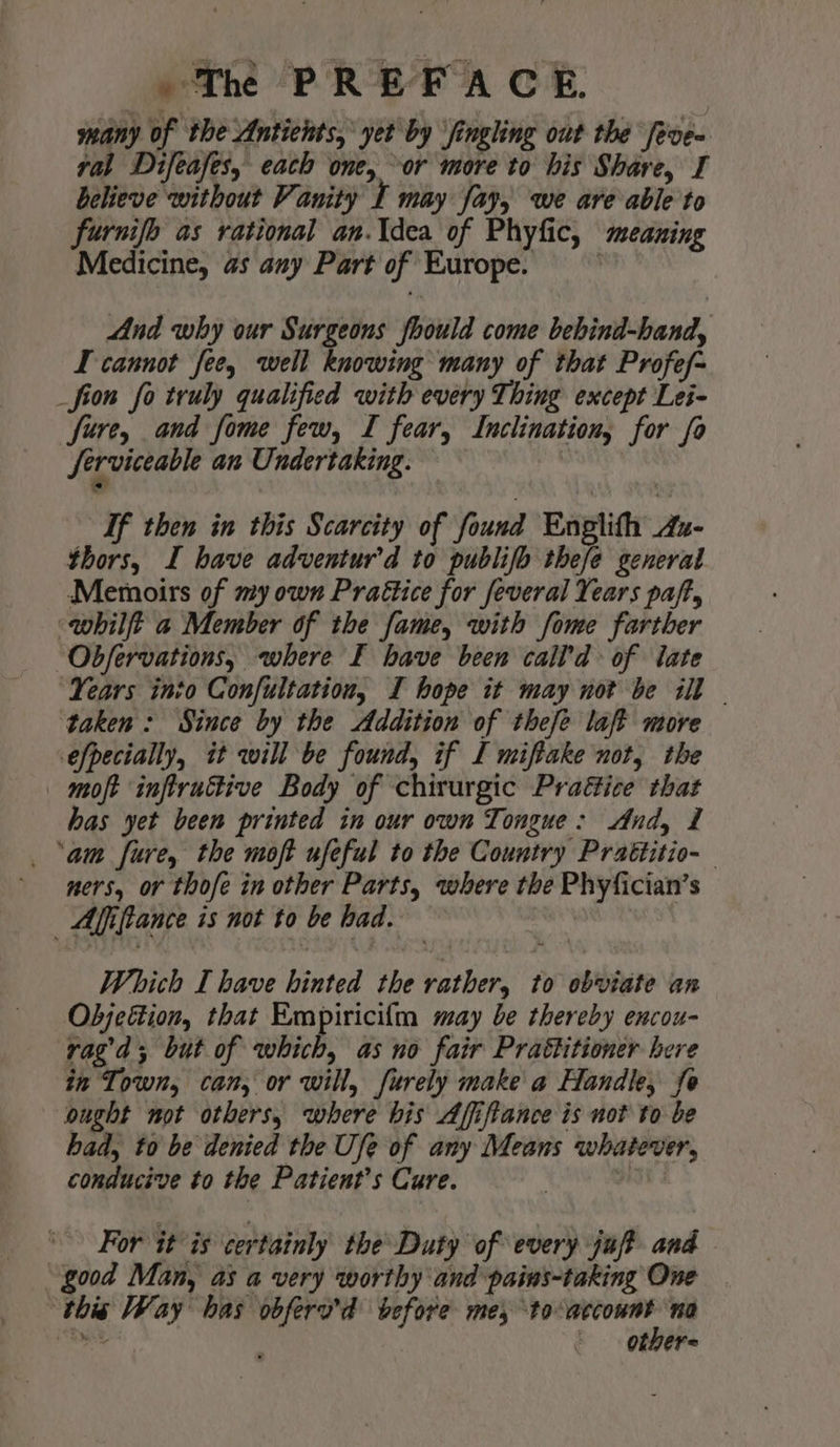 many of the Antichts, yet by ‘fingling out the [eve ral Difeafes, each one, or more to his Share, I believe without Vanity I may fay, we are able to furnifo as rational an.\dea of Phyfic, meaning Medicine, as any Part of Europe. And why our Surgeons should come bebind-hand, I cannot fee, well knowing many of that Profef~ _fion fo truly qualified with every Thing except Lei- fure, and fome few, I fear, Inclination, for fo Serviceable an Undertaking. If then in this Scarcity of found Enplith Az- thors, I have adventur’d to publifo thefe general Memoirs of my own Prattice for feveral Years paft, whilft a Member of the fame, with fome farther Ob/fervations, where F have been call’d of iate ‘Years into Confultation, I hope it may not be ill © taken: Since by the Addition of these laft more efpecially, it will be found, if I miftake not, the — moft inftruttive Body of chirurgic Praéice that has yet been printed in our own Tongue: And, 1 _ ‘am fure, the moft ufeful to the Country Prattitio-— ners, or thofe in other Parts, where the Phyfician’s Affifiance is not to be had. Which I have hinted the rather, to obviate an Objection, that Empiricifta may be thereby encou- ragd; but of which, as no fair Prattitioner bere in Town, can, or will, furely make a Handle, fo ought not others, where his Afiftance is not to be had, to be denied the Ufe of any Means whatever, conducive to the Patient’s Cure. Loe For it is certainly the Duty of every juft and “good Man, as a very worthy and pains-taking One ‘this Way has obfera’d before me; oe no Sy ictal ODer=