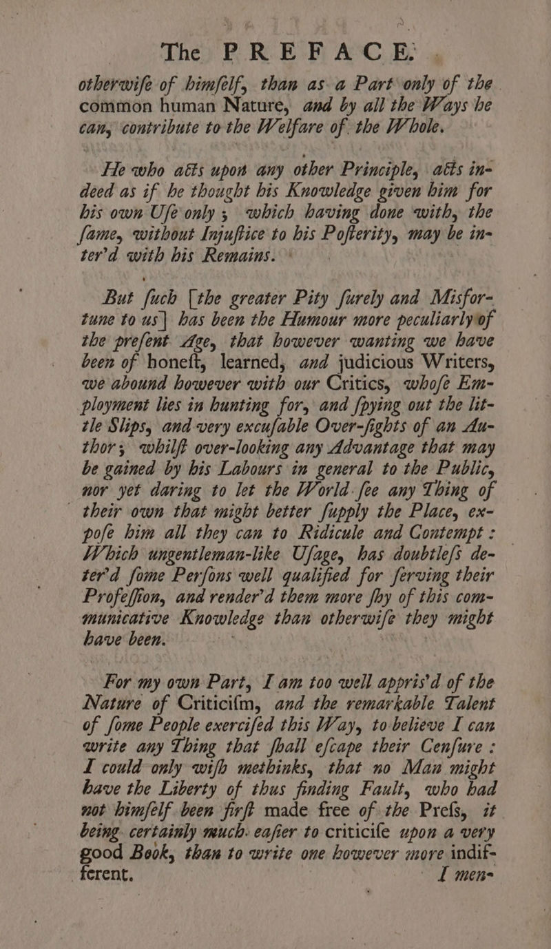 | The) PR. E PF A‘C_E- otherwife of bimfelf, than as a Part only of the. common human Nature, and by all the Ways he can, contribute to the Welfare of. the Whole. He who aéts upon any other Principle, \ atts in- deed as if he thought his Knowledge given him for his own Ufe only ; which having done with, the fame, without Injuftice to his Pofterity, may be in- ter’d with bis Remains. ° But [uch [the greater Pity furely and Misfor- tune to us| has been the Humour more peculiarly of the prefent Age, that however wanting we have been of honeft, learned; avd judicious Writers, we abound however with our Critics, whofe Em- ployment lies in hunting for, and {pying out the lit- tle Slips, and very excufable Over-fights of an Au- thor; whilft over-looking any Advantage that may be gained by his Labours in general to the Public, nor yet daring to let the World fee any Thing of their own that might better fupply the Place, ex- pofe him all they can to Ridicule and Contempt: Which ungentleman-like Ufage, has doubtie/s de- ter'd fome Perfons well qualified for serving their Profeffion, and render’d them more fhy of this com- municative Knowledge than otherwife they might have been. ) For my own Part, [ am too well appris’d of the Nature of Criticilm, and the remarkable Talent of [ome People exercifed this Way, to-believe I can write any Thing that foall efcape their Cenfure : L could only wifh methinks, that no Man might have the Liberty of thus finding Fault, who bad not bimfelf been firft made free of the Prefs, it being. certainly much. eafier to criticife upon a very good Book, than to write one however more indif- _ ferent. | L men-