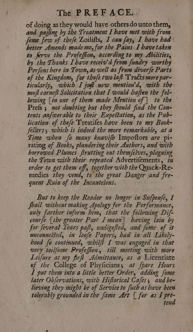 of doing asthey would have others do unto them, and paffing by the Treatment I have met with from fome few of thefe Zoilifts, J can fay, I have had better Amends made me, for the Pains I have taken to ferve the. Profeffion, according to my Abilities, by the Thanks I bave receiv’d from fundry worthy Perfons here in Town, as well as from diverfe Parts of the Kingdom, for thofe twolaft Tracts more par- ticularly, which I juft now. mention'd, with the moft carneft Solicitation that I would haften the fol- lowing [in one of them made Mention of | to the Prefs ; not doubting but they fhould find the Con- tents anf{werable to their Expettation, as the Pub- licatiom of thofe'Treatifes have been to my Book- fellers; which is indeed the more remarkable, at a Time. when fo many knavifo Impottors are pi- rating of Books, plundering their Authors, and with borrowed Plumes ftrutting out themfelves, plaguing the Town with their repeated Advertifements, 7% order to get them off, together with the Quack-Re- medies they vend, to the great Danger and fre- quent Ruin of the Incautelous. But to keep the Reader no longer in Sufpenfe, I foall without making Apology for the Performance, only farther inform him, that the following Dif- courfe {the greater Pars I mean| having lain by for feveral Years paft, undigefied, and fome of it unconnctied, in loofe Papers, had in all Likely- hood fo continued, whilft I was engaged in that wery toilfome Profefion, till mecting with more Leifure at my firft Admittance, as a Licentiate I put them into a little better Order, adding fome later Obfervations, with Hiftorical Cafes; and be- heving they might be of Service to [uch as have been ten