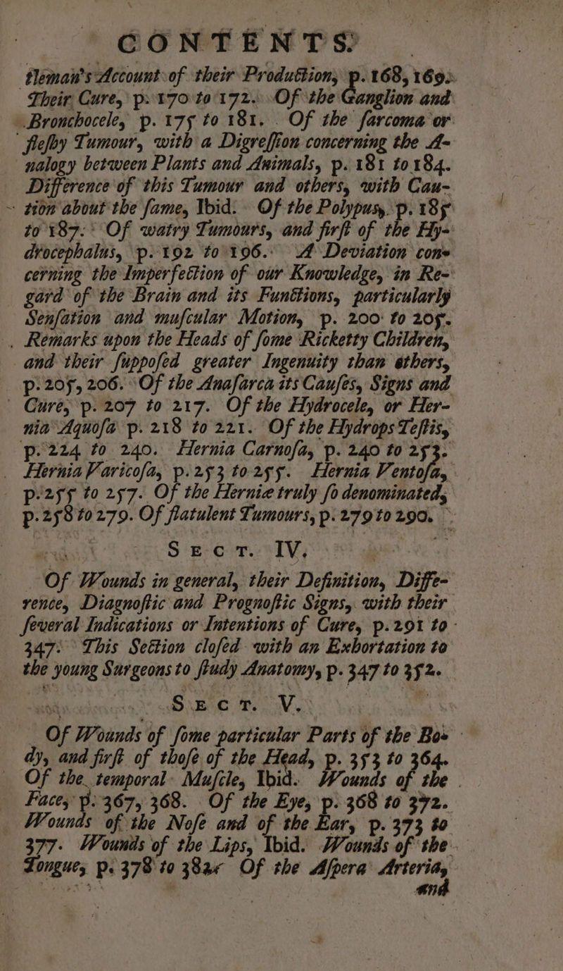 tleman’s Account of their Produttion, -e 168, 1692 Their Cure, p»t70 t0'172. Of the Ganglion and Bronchocele, p. 175 to 181, . Of the farcoma or flefoy Tumour, with a Digreffiion concerning the A- nalogy between Plants and Animals, p.18t to184. Difference of this Tumour and others, with Cau- ~ pon about the fame, Void. Of the Polypuy, p. 185 to 187.° Of watry Tumours, and firft of the Hy~ drocephalus, p. t92z to. 196.- A Deviation cone cerning the Imperfection of our Knowledge, in Re-' gard of the Brain and its Funttions, particularly Senfation and mufcular Motion, p. 200: to 205. . Remarks upon the Heads of fome Ricketty Children, and their fuppofed greater Ingenuity than ethers, p- 205, 206. Of the Anafarca its Caufes, Signs and Cure; p. 207 to 217. Of the Hydrocele, or Her- nia Aquofa p. 218 to 221. Of the Hydrops Teftis, p-224 to 240. Hernia Carnofa, p. 240 to 253. _ Hernia Varicofa, p.253 to2ss. Hernia Few 7 p-2s5 to 257. Of the Herniz truly fo denominated, p. 25840279. Of flatulent Tumours, p.279t0 290. ~ oa RS S ‘eon TV; ! Of Wounds in general, their Definition, Diffe- rence, Diagnoftic and Prognoftic Signs, with their Several Indications or Intentions of Cure, p.291 to- 347: This Settion clofed with an Exbortation to the young Surgeons to fiudy Anatomy, p. 347 to 352. de ces SO NEOE, Bee awass bur | Of Wounds of fome particular Parts of the Bow dy, and firft of thofe of the Head, p. 353 to 364. Of the temporal: Mufcle, Ibid. Wounds of the | Facey’ Pp. 367, 368. Of the Eye, p. 368 to 372. Wounds of the Nofe and of the Ear, p. 373 0 377- Wounds of the Lips, Ibid. Wounds of the. — Longues p. 378 to 38a« Of the Afpera ies Pe cas. | oy