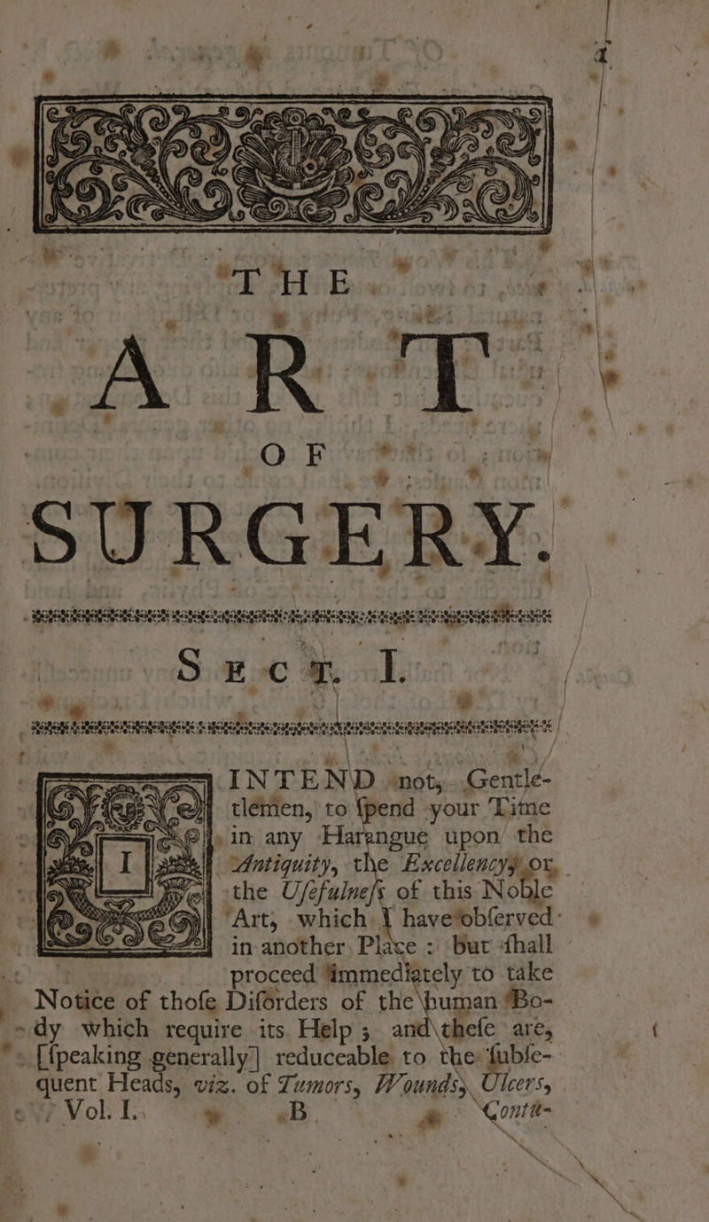 OF a, Ol norm SURGERY. aaertomanies Sua ratte ee saga tote ae ca gt a . i _ ABORIRS seen sie nasdarhoponeamnsseoe “e ot ways Hs) fechas ya e). PS INTEND not,..Gentle- HN ej} tlemen, to {pend -your Time 9 Gil, in any Harengue upon) the _ _ Antiquity, Excellencyy Ox, the Ufe Dik of this Noble “Art, which 1 have*obferved: in another. Place : But «hall proceed ‘immediately to take . \ Nowe of thofe Diforders of sie buapaiier » dy which require its. Help ; thefe are, + [peaking generally’ reduceable to the tuble- ea er VIZ. of Tumors, Wounds. lcer's, - Vol. I » eb. a ‘Gontt-