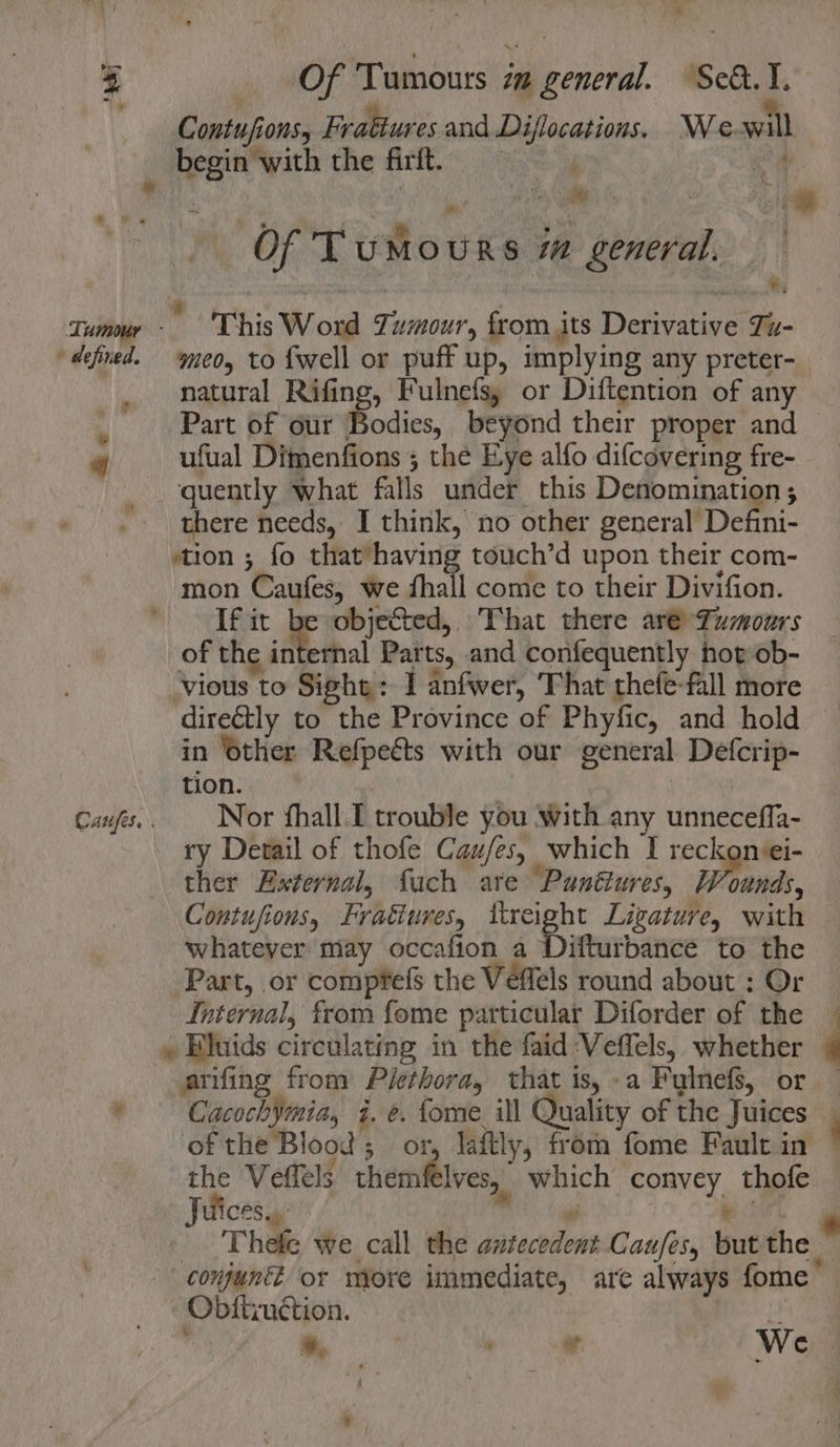 * i MOF Tumours in general. Sed. I. Contufions, Fraétures and Diflocations. We will a ‘ ; ae. ; ° Of Tumours im general. Tumour  This Word Tumour, from its Derivative Tu- » defined. a LP 4 | Cazfes. . med, to {well or puff up, implying any preter- natural Rifing, Fulnefs, or Diftention of any Part of our Bodies, beyond their proper and ufual Dimenfions ; the Eye alfo difcovering fre- quently what falls under this Denomination ; there needs, I think, no other general Defini- stion ; fo that’having touch’d upon their com- mon Caufes, we fhall come to their Divifion. If it be objected, That there aré-Zumours of the internal Parts, and confequently hot ob- ‘vious to Sight: 1 anfwer, That thefe-fall more directly to the Province of Phyfic, and hold in ‘other Refpects with our general Defcrip- tion. Nor fhall.I trouble you with any unneceffa- ry Detail of thofe Caufes, which I reckonei- ther External, fuch are Punttures, Wounds, Contufions, Fratiures, ttreight Ligature, with whatever may occafion a Difturbance to the Part, or compfefs the Véflels round about : Or Internal, from fome particular Diforder of the arifing from Plethora, that is, »a Fylnefs, or Cacochymia, i. e. fome ill Quality of the Juices of the Blood; o the Veffels themflves, which convey thofe Juices... ay e: Thefe we call the antecedent Caufes, but the Obtitruction. J ' a es We :