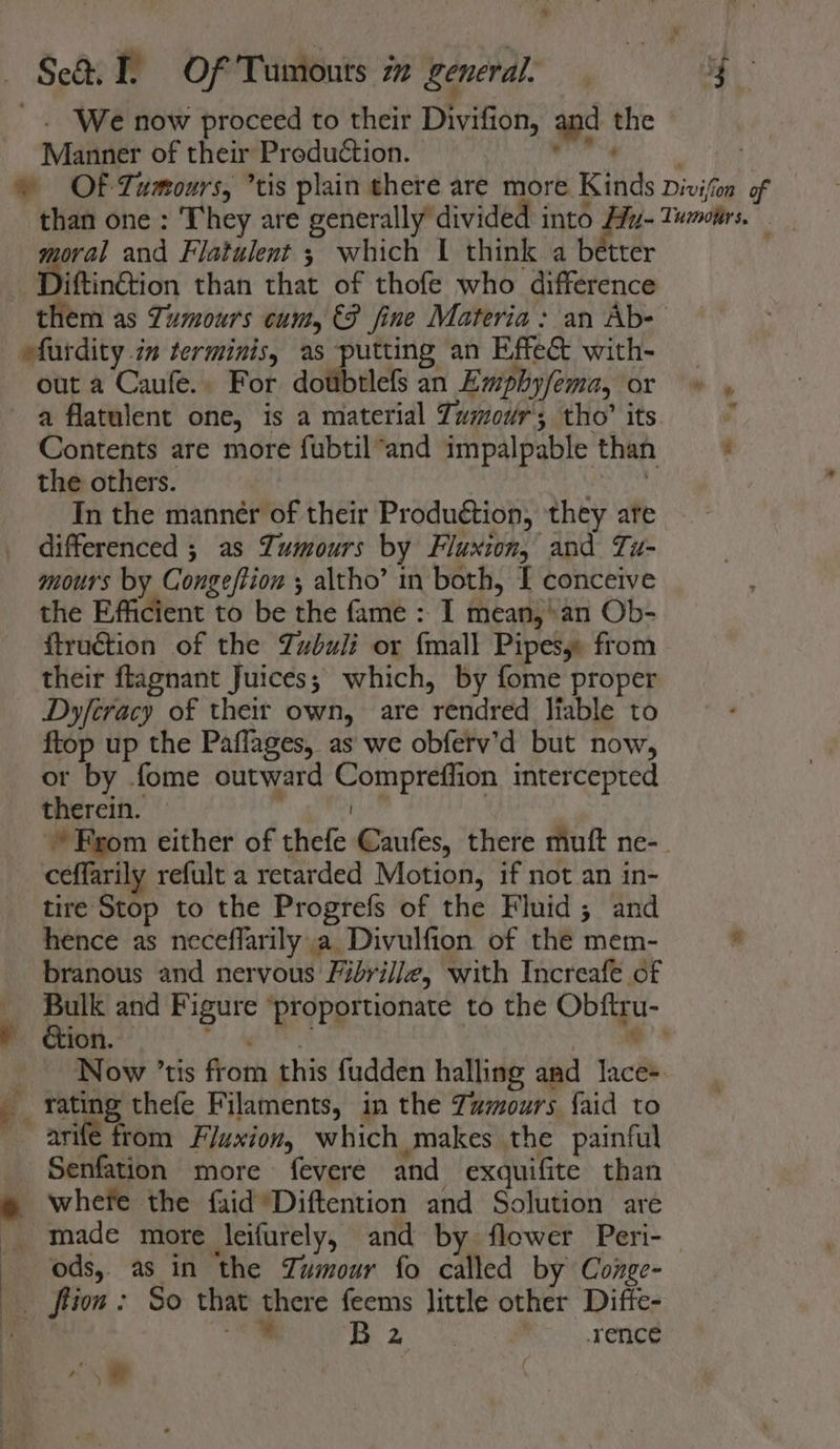 _. We now proceed to their Divifion, and the Manner of their Production. diiha. © OF Tumours, tis plain there are more Kinds Divifon of than one: They are generally divided into Hy-Tumotirs. moral and Flatulent 3 which | think a better Diftinétion than that of thofe who difference them as Tumours cum, €P fine Materia: an Ab- efurdity im terminis, as putting an Effe&amp; with- out a Caufe.. For dotibtlefs an Emphyfema, or a flatulent one, is a material Tumour; tho’ its Contents are more fubtil*and impalpable than ; the others. Svan In the manner of their Produétion, they ate differenced ; as Tumours by Fluxion, and Tu- mours by Congeftion ; altho’ in both, I conceive the Efficient to be the fame : I mean,’ an Ob- ftruction of the Zubuli or {mall Pipesy: from their ftagnant Juices; which, by fome proper Dyferacy of their own, are rendred liable to ftop up the Paflages, as we obferv’d but now, or by fome outward Compreffion intercepted therein. | Ral | * From either of thefe Caufes, there muft ne-_ ceffarily refult a retarded Motion, if not an in- tire Stop to the Progrefs of the Fluid; and hence as neceffarily a Divulfion of the mem- * branous and nervous Fibrille, with Increafe of Bulk and Figure ‘proportionate to the Obftru- — ion. ade. ceouths oe Now ’tis from this fudden halling and lace. rating thefe Filaments, in the Zamours {aid to arife from Fluxion, which makes the painful Senfation more fevere and exquifite than whefe the faid Diftention and Solution are _ made more leifurely, and by flower Peri- ods, as in the Tumour fo called by Conge- ftion : So that there feems little other Diffe- a a |» ip pane rence 4% ‘: a\a