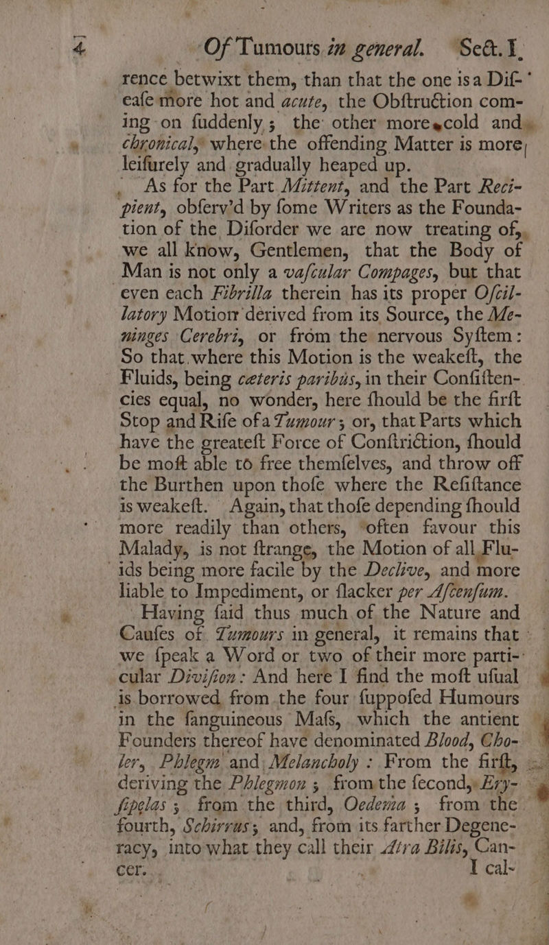 = rence betwixt them, than that the one isa Dif-° eafe more hot and acute, the Obftru€tion com- chronical, where the offending Matter is more, leifurely and gradually heaped up. : _ As for the Part. Mcttent, and the Part Reci- pient, obferv’d by fome Writers as the Founda- tion of the Diforder we are now treating of), we all know, Gentlemen, that the Body of Man is not only a vafcular Compages, but that latory Motiorr derived from its Source, the Me- ninges Cerebriy or from the nervous Sy{ftem: So that,.where this Motion is the weakeft, the Fluids, being ceteris paribus, in their Confiften-. cies equal, no wonder, here fhould be the firft Stop and Rife ofa Tumour; or, that Parts which have the greateft Force of Conftriction, fhould be moft able to free themfelves, and throw off the Burthen upon thofe where the Refiftance is weakeft. Again, that thofe depending fhould more readily than others, “often favour this Malady, is not ftrange, the Motion of all Flu- liable to Impediment, or flacker per A/cenfum. Having faid thus much of the Nature and cular Divifion: And here I find the moft ufual is borrowed from the four fuppofed Humours in the fanguineous Mafs, which the antient Founders thereof have denominated Blood, Cho- fourth, Schirrus; and, from its farther Degene- racy, into what they call their ra Bilis, Can- cer. . ns I cal~ a)