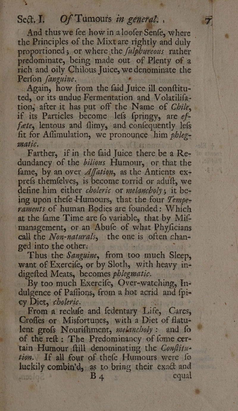 Set. Ti Of Tumours in one ; And thus we fee how in aloofer-Senfe, where proportioned ;,or where the /ulphyreous rather predominate, being made out of Plenty of a rich and oily Chilous Juice, we denominate the Perfon /anguine.  . Again, how from the faid Juice ill conftitu- ted, or its undue Fermentation and Volatilifa- if its Particles become lefs {pringy, are ef- fete, \entous and flimy, and cenfequently. lefs fit for Affimulation, we pronounce him phileg- matic. | iy '. Farther, if in the faid Juice there be a Re- dundancy of the di/iouvs Humour, or that the fame, by an over 4/ation, as the Antients ex- prefs themfelves, is become torrid or aduft, we define him either choleric or melancholy; it be- ing upon thefe- Humours, that the four Zempe- raments of human Bodies are founded: Which at the fame Time are fo variable, that by Mif- ‘management, or an Abufe of what Phyficians call the Non-naturals, the one is often chan- ged into the other: c ath Thus the Sanguine, from too much Sleep, want of Exercife, or by Sloth, with heavy in- digefted Meats, becomes phlegmatic. By too much Exercife, Over-watching, In- -dulgence of Paffions, from a hot acrid and {pi- ey Diet, choleric. : From a rechafe and fedentary Life, Cares, Croffes or. Misfortunes, with a Diet of flatu- lent grofs Nourifhment, melancholy : and fo of the reft : The Predominancy: of fome cer- tain Humour ;ftill .denominating the Con/fitu- tion. If all fowr of thefe Humours were fo luckily combin’d,:.as to bring their exact and Do! B 4 equal alt, :