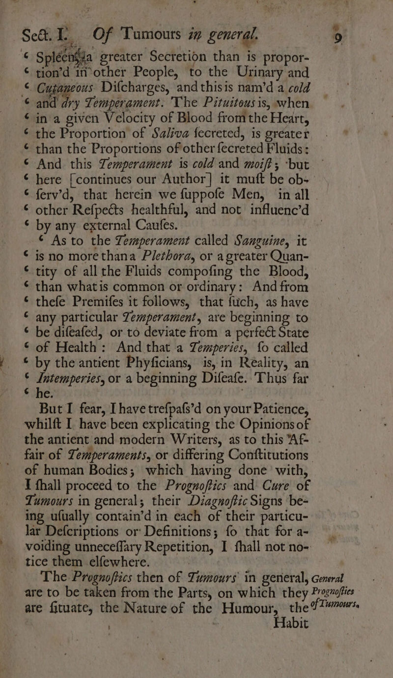 eat eae 3 -™ 4 © Spléenfza greater Secretion than is propor- tion’d in*other People, to the Urinary and Cusaneous Difcharges, andthisis nam’d a cold and dry Temperament. The Pituitousis, when in a given Velocity of Blood fromthe Heart, the Proportion of Saliva fecreted, is greater than the Proportions of other fecreted Fluids: And this Temperament is cold and moift; ‘but here [continues our Author] it mutt be ob- ferv’d, that herein we fuppofe Men, in all . other Refpects healthful, and not influenc’d by any external Caufes. | ¢ As to the Zemperament called Sanguine, it is no more thana Plethora, or a greater Quan- tity of all the Fluids compofing the Blood, than whatis common or ordinary: And from thefe Premifes it follows, that fuich, as have any particular Zemperament, are beginning to be difeafed, or to deviate from a perfect State of Health: And that a Zemperies, fo called ¢ by the antient Phyficians, is, in Reality, an © Jntemperies, or a beginning Difeafe.:Thus' far € she. Bhs ta] anannanaeaa a ena ef A A A But I fear, [have trefpafs’d on your Patience, whilft I. have been explicating the Opinions of the antient and modern Writers, as to this Af- fair of Temperaments, or differing Conftitutions of human Bodies; which having done’ with, I fhall proceed to the Prognoftics and Cure of Tumours in general; their Diagnoftic Signs be- ing ufually contain’d in each of their particu- lar Defcriptions or: Definitions; fo that for a- voiding unneceffary Repetition, I fhall not no- tice them elfewhere. ay The Prognoftics then of Tumours in general, General are to be taken from the Parts, on which they Pragvoffies are fituate, the Nature of the Humour, rib TES . | ; Habit