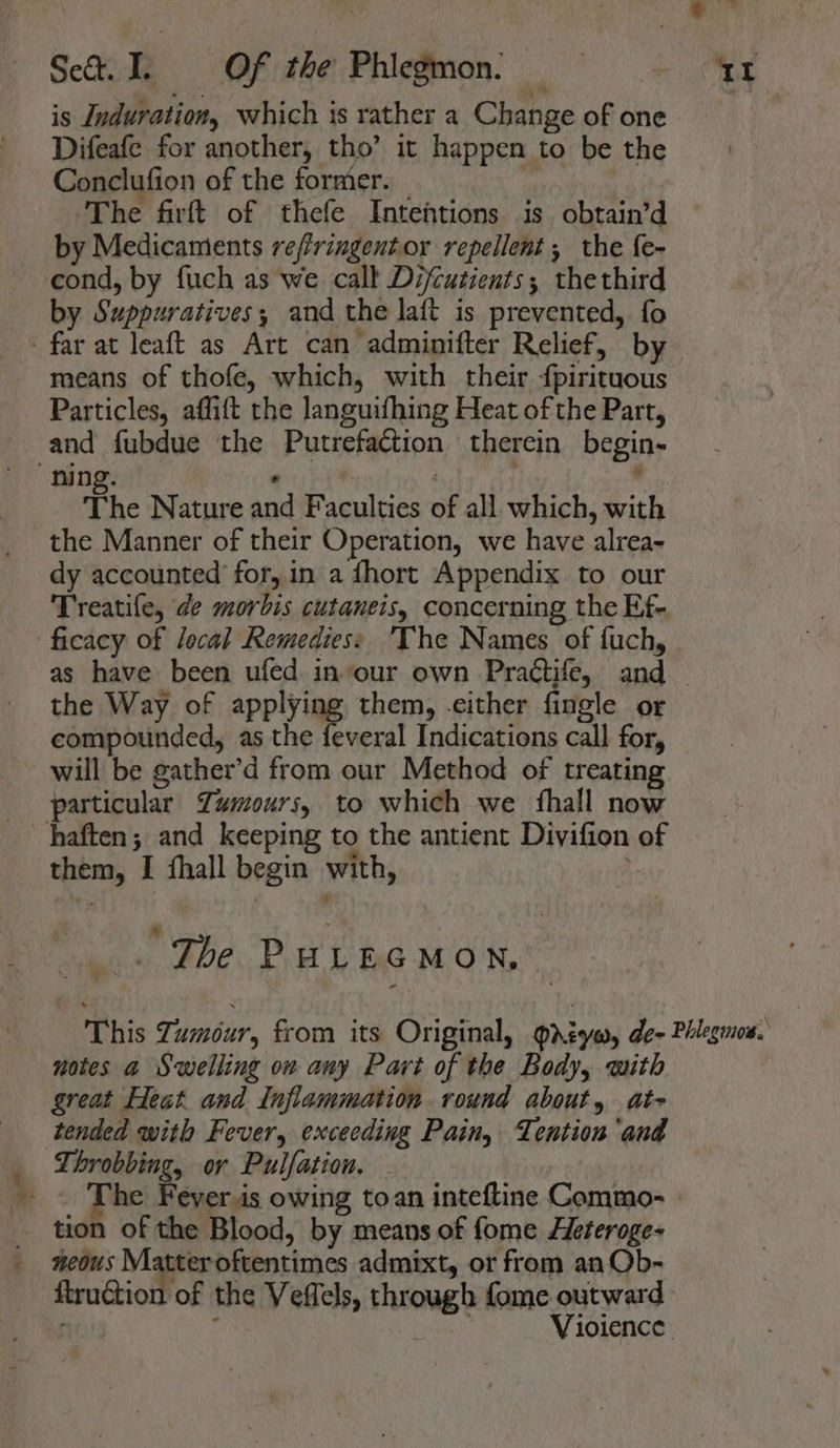 Dees Set. I. =Of the Phiegmon. — is Induration, which is rather a Change of one Difeafe for another, tho’ it happen to be the Conclufion of the former. _ , The firft of thefe Intentions is obtain’d by Medicaments re/fringentor repellent ; the f{e- cond, by fuch as we call Difcutients; thethird by Suppuratives; and the laft is prevented, fo means of thofe, which, with their {pirituous Particles, affift the languifhing Heat of the Part, and fubdue the Putrefaction therein begin- The Nature and Faculties of all which, with the Manner of their Operation, we have alrea- dy accounted’ for, in a fhort Appendix to our Treatile, de morbis cutaneis, concerning the Ef- the Way of applying them, -cither fingle or compounded, as the feveral Indications call for, will be gather’d from our Method of treating particular Zumours, to which we {hall now them, I fhall begin with, | _.. The PuULEGMOn, great Heat and Inflammation round about, at- tended with Fever, exceeding Pain, Tention'and Throbbing, or Pulfation. : tion of the Blood, by means of fome Heteroge- neous Matter oftentimes admixt, or from an Qb- ftruction of the Vefels, through fome outward