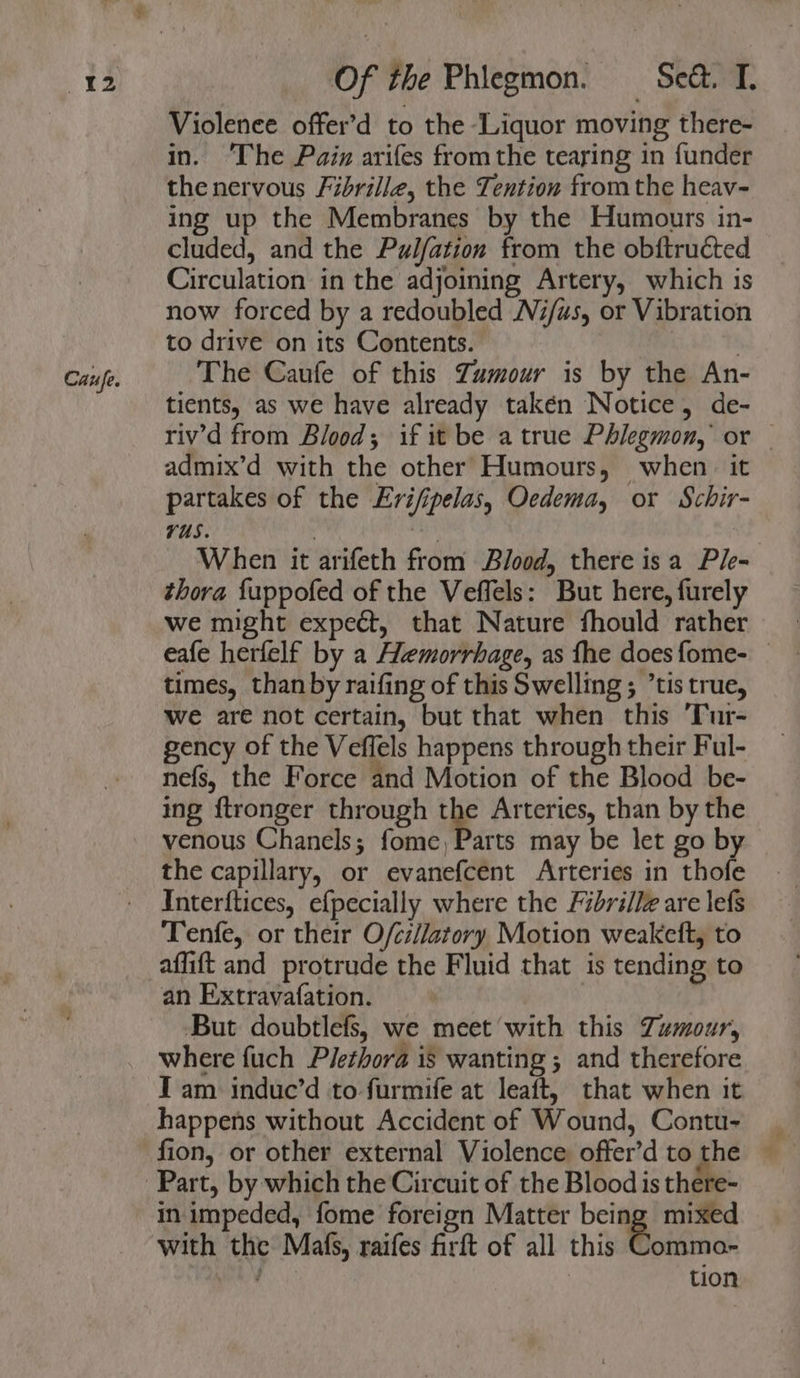 Caufe. Violence offer’d to the Liquor moving there- in. ‘The Pain arifes fromthe tearing in funder the nervous Fibrille, the Tention fromthe heav- cluded, and the Pulfation from the obftructed Circulation in the adjoining Artery, which is now forced by a redoubled Ni/us, or Vibration to drive on its Contents. , The Caufe of this Zumour is by the An- tients, as we have already takén Notice, de- riv’d from Blood; if it be atrue Phlegmon, or | admix’d with the other Humours, when it partakes of the Erifipelas, Oedema, or Schir- vUs. | Hl When it arifeth from Blood, there isa Ple- thora {uppofed of the Veffels: But here, furely we might expect, that Nature fhould rather eafe herfelf by a Hemorrhage, as fhe does fome- times, than by raifing of this Swelling; tis true, Wwe are not certain, but that when this 'Tur- gency of the Veffels happens through their Ful- nefs, the Force and Motion of the Blood be- ing ftronger through the Arteries, than by the venous Chanels; fome, Parts may be let go by the capillary, or evanefcent Arteries in thofe Interftices, ef{pecially where the Fibrillz are lefs Tenfe, or their O/cillatory Motion weakeft, to affift and protrude the Fluid that is tending to an Extravafation. But doubtlefs, we meet with this Tumour, where fuch Plethora is wanting ; and therefore I am induc’d to furmife at leaft, that when it happens without Accident of Wound, Contu- fion, or other external Violence. offer’d to gre Part, by which the Circuit of the Blood is there- in impeded, fome foreign Matter being mixed with the Malfs, raifes firft of all this Commo- ’ tion