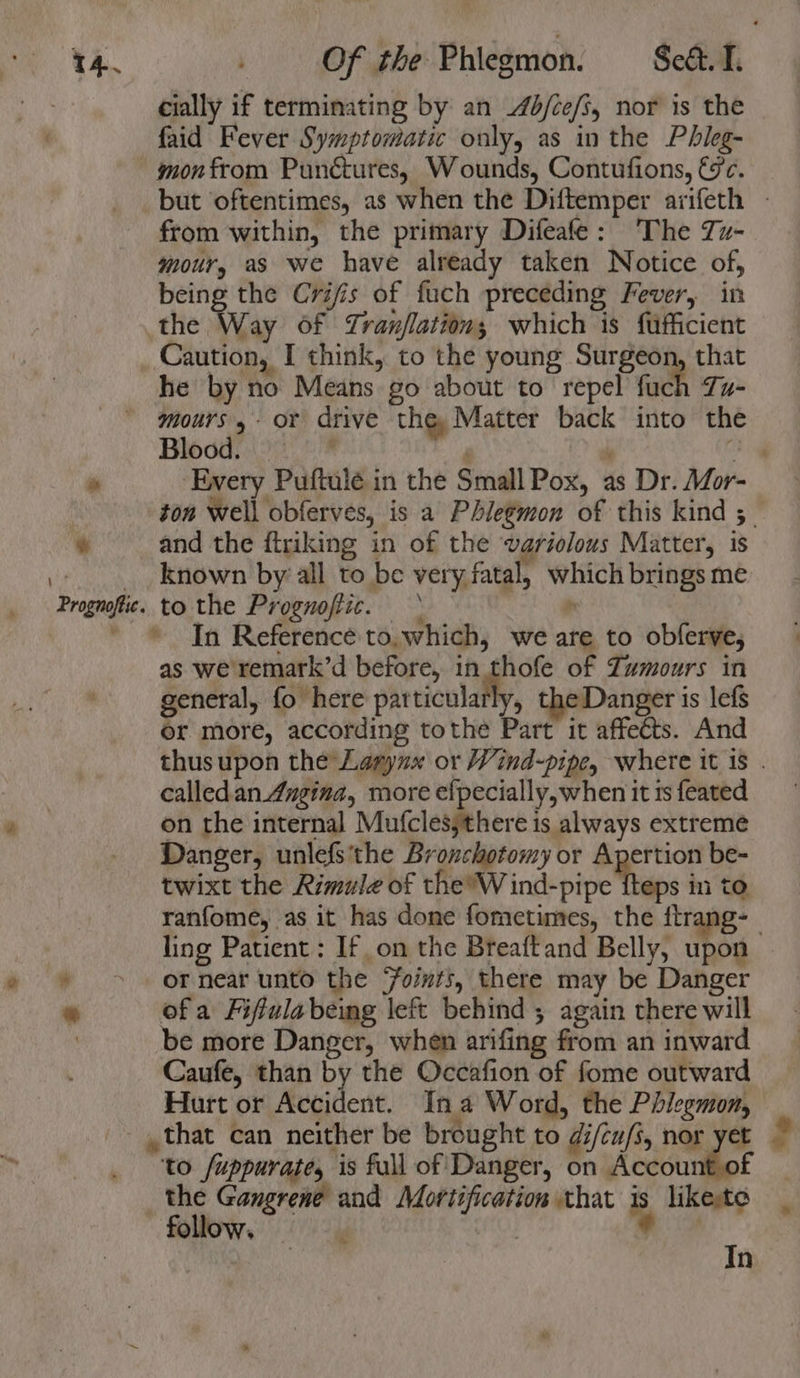 \ a ® rognoffic. cially if terminating by an 4b/ce/i, nor is the faid Fever Symptomatic only, as in the Phieg- gon from Punétures, Wounds, Contufions, €c. from within, the primary Difeafe: The Zz- mour, as we have already taken Notice of, being the Crifis of fuch preceding Fever, in the Way Of Tranflation; which is fufficient Caution, I think, to the young Surgeon, that he by no Means go about to repel fuch Zu- mours 4- or drive the, Matter back into the Blogads \900 | and the ftriking in of the variolous Matter, is known by’ all to be very fatal, which brings me to the Prognofiic. p * In Reference to,.which, we are to obferve, as we remark’d before, in thofe of Zumours in general, fo here aareiculaly, eDanger is lefs or more, according tothe Part it affeéts. And calledan 4ugina, more efpecially,when it is feated on the internal Mufclesythere is always extreme Danger, unlefs'the Bronchotomy or Apertion be- twixt the Rimule of REMY ind-pipe theps in to ranfome, as it has done fometimes, the ftrang- ling Patient: If on the Breaftand Belly, upon — or near unto the Foints, there may be Danger ofa Fifulabeing left behind ; again there will be more Danger, when arifing from an inward Caufe, than by the Occafion of fome outward Hurt or Reviest. In a Word, the Phlegmon, “to /uppurate, is full of Danger, on Account of the Gangrene and Mortification that is likeste follow. ee , I n “