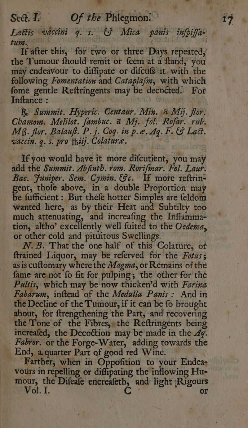 the Tumour fhould remit or feem at a ftand, you may endeavour to diffipate or difcufs it. with the following Fomentation and Catapla/m, with which fome gentle Reftringents may be decoécted. For Re Summit. Flyperic. Centaur. Min. a. Mij. flor. Chamom. Melilot. fambuc. 4 Mj. fol. Rofar. rub. M§. flor. Balauft. P.7. Coq. in p.@.4q.F. &amp; Lat. vaccin. q. 5. pro thsi. Colature. Ifyou would have it more difcutient, you may add the Summit. Abfinth. rom. Rorifmar. Fol. Laur. Bac. Funiper. Sem. Cymin. &amp;fc. If more reftrin= gents thofe above, in a double Proportion may ye fufficient : But thefe hotter Simples are feldom wanted here, as by their Heat and Subtilty too much attenuating, and increafing the Inflamma- or other cold and pituitous Swellings. NN. 3. That the one half of this Colature, of {trained Liquor, may be referved for the Fotuss as is cuftomary where the Magma, or Remains of the fame are not fo fit for pulping; the other for thé Fabarum, inftead of the Medulla Panis : And in the Decline of the Tumour, if it canbe fo brought about, for ftrengthening the Part, and recovering ‘the Tone of the Fibres,» the Reftringents being increafed, the Decoction may be made in the 47. _. Fabror, or the Forge-Water, adding towards the _ End, a.quarter Part of good red Wine. — ‘ Farther, when in Oppofition to your Endea- vours in repelling or diflipating the inflowing Hu- mour, the Difeafe encreafeth, and light \Rigours ‘Vol. I. cis or