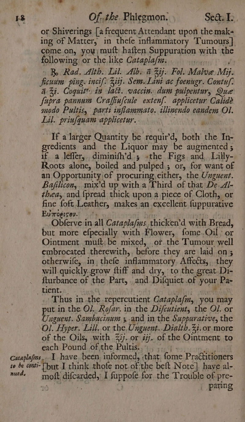 “ - Wie - a 58 Of. the. Phiegmon.. Sea. T.. or Shiverings [a frequent Attendant upon the mak- ing of Matter, in thefe inflammatory Tumours] come.on, you; muft; haften, Suppuration with the following or the like Catapla/m. . | R Rad. Alth. Lil. Alby a ij. Fol. Malue Mi. i Oude ping. incif: Zi. Sem. Lint ac foenugr. Contuf. 433. Cogquit™ ia lat. vaccin. dum pulpentur, Que fupra pannum Craffiufcule extenf: applicetur Calide modo Pultis, parti inflammato. illinendo eandem Ol. Lil. priufquam applicetur.. : If a larger Quantity be ‘requir’d, both’ the Tn. gredients and the Liquor may be augmented ; if a leffer, diminifh’d.; «the Figs. and, Lilly- Roots alone, boiled and ’pulped ; ; or, for want of an Opportunity of procuring, cither, the Unguent. Bajilicon,. mix’d up with a Third of that De.d4/- thea, and {pread thick upon a piece of Cloth, or fine foft Leather, makes an excellent fuppurative Eurrogisev. . Obferve in all Cataplafms., thicken’d with Bread, but more efpecially with Flower, fome.Oil: or Ointment muft,be mixed, or. the Tumour well embrocated therewith,, before they are laid on otherwife, in, thefe inflammatory Affects, they will. quickly.grow {tiff and dry, ‘to the great Di- _ turbance of the Batts and. Difquict .of your, Pa- tient. | Thus in. the repercutient Cataplafm, you may put in the O/.. Rofar. in the Difcutient, the Ol. or Unguent. Sambucinum ;-and in the Suppurative, the Ol. Hyper. Lill, or the, Unguent. Dialth.2i.or more of the Oils, with 27. or iif. of the Ointment to each Pound of the Pultis.. | Cataplafims.. 1 have, been, informed, that fome Pradtitioners to be conti- [but. I think thofe not. of. the beft Note]. haye al-. ech iis: difcarded,) I fappote for the Trouble of pre- | paring