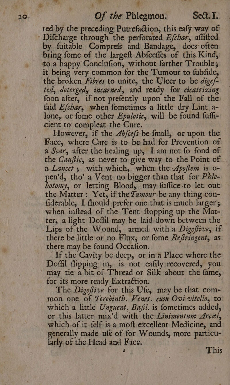 ka, £ “ Of the Phiegmon. Se&amp;. T. red by the preceding Putrefaction, this eafy way of by fuitable Comprefs and Bandage, does: often bring fome of the largeft Abfceffes of this Kind, to a happy Conclufion, without farther Trouble; it being very common for the Tumour to fubfide, the broken Fibres to unite, the Ulcer to be dige/- ted, detergedy incarned, and ready for cicatrizing foon after, if not prefently upon the Fall of the faid E/char, when fometimes a little dry Lint a- lone, or fome other Epulotic, will be found fufh- cient. to compleat the Cure. However, if the 4b/ce/s be {mall, or upon the Face, where Care is to be had for Prevention of a Scar, after the healing up, I am not fo fond of the Caujtic, as never to give way to the Point of a Lancet; with which, when the -4poflem is o- pen’d, tho’ a Vent no bigger than that for Phle- botomy, or letting Blood, may fuffice-to let out the Matter: Yet, if the Zumour be any thing con- fiderable, I fhould prefer one that is much larger; when inftead of the Tent {topping up the Mat- ter, a light Doffil may be laid down between the _ Lips of the Wound, armed with a Digeffive, if there be little or no Flux, or fome Reffringent, as there may be found Occafion. ase ie If the Cavity be deep, or in a Place where the Doffil flipping in, is not eafily recovered, you for its more ready Extraction: The Digeffive for this Ufe, may be that com- mon one of Zerebinth. Venet. cum Ovi vitello, to which a little Unguent. Ba/il. is fometimes added, — or this latter mix’d with the Linimentum Arcét, which. of it felf is a moft excellent Medicine, and generally made ufe of for Wounds, more particu- larly. of the Head and Face.