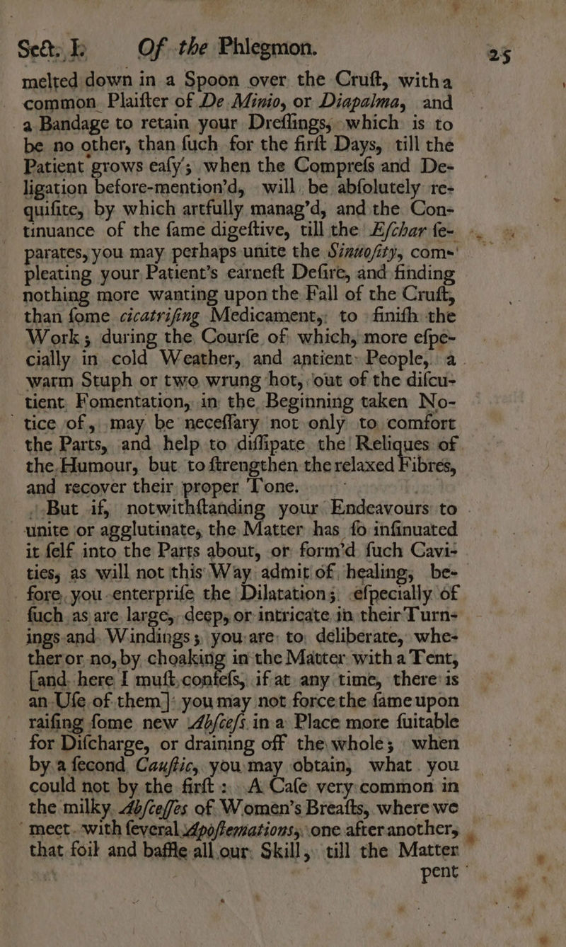 ta melted down in a Spoon over the Cruft, witha common. Plaifter of De Minio, or Diapalma, and a Bandage to retain your Dreflings, which is to be no other, than fuch for the firit Days, till the Patient grows eafy’; when the Comprefs and De- ligation before-mention’d, will, be abfolutely re- quifite, by which artfully manag’d, and the Con- parates, you may perhaps unite the Sizwo/ity, coms' pleating your Patient’s earneft Defire, and finding nothing more wanting upon the Fall of the Cruft, than fome cicatrifing Medicament,; to \ finifh the Work; during the, Courfe of which, more efpe- warm Stuph or two wrung hot, ‘out of the difcu- tient, Fomentation, in the Beginning taken No- tice of, may be neceflary not only to comfort the Parts, and help. to diffipate. the! Reliques of the,Humour, but. to ftrengthen the relaxed Fibres, and recover their proper ‘Tone. unite or agglutinate, the Matter has fo infinuated it felf into the Parts about, or form’d fuch Cavi- tiess as will not this \Way admit of healing, be- fore, you -enterprife the Dilatation. -efpecially. of _ fuch,as are large, deep, or intricate in their Turn- ings.and. Wiindings ; you:are: to, deliberate, whe- ther or, no, by choaking inthe Matter. with a Tent, an Ufe of them]: you may not force the fame upon raifing fome new .4b/ce/s.in. a Place more fuitable for Difcharge, or draining off the, whole; when by.a fecond Cauftic,. youmay obtain, what. you could not by the firft :,..A Cafe very:common in the milky. 4b/ceffes of. Women’s Breafts, where we mect. with feyeral. 4po/femations,..one. after another, pent °