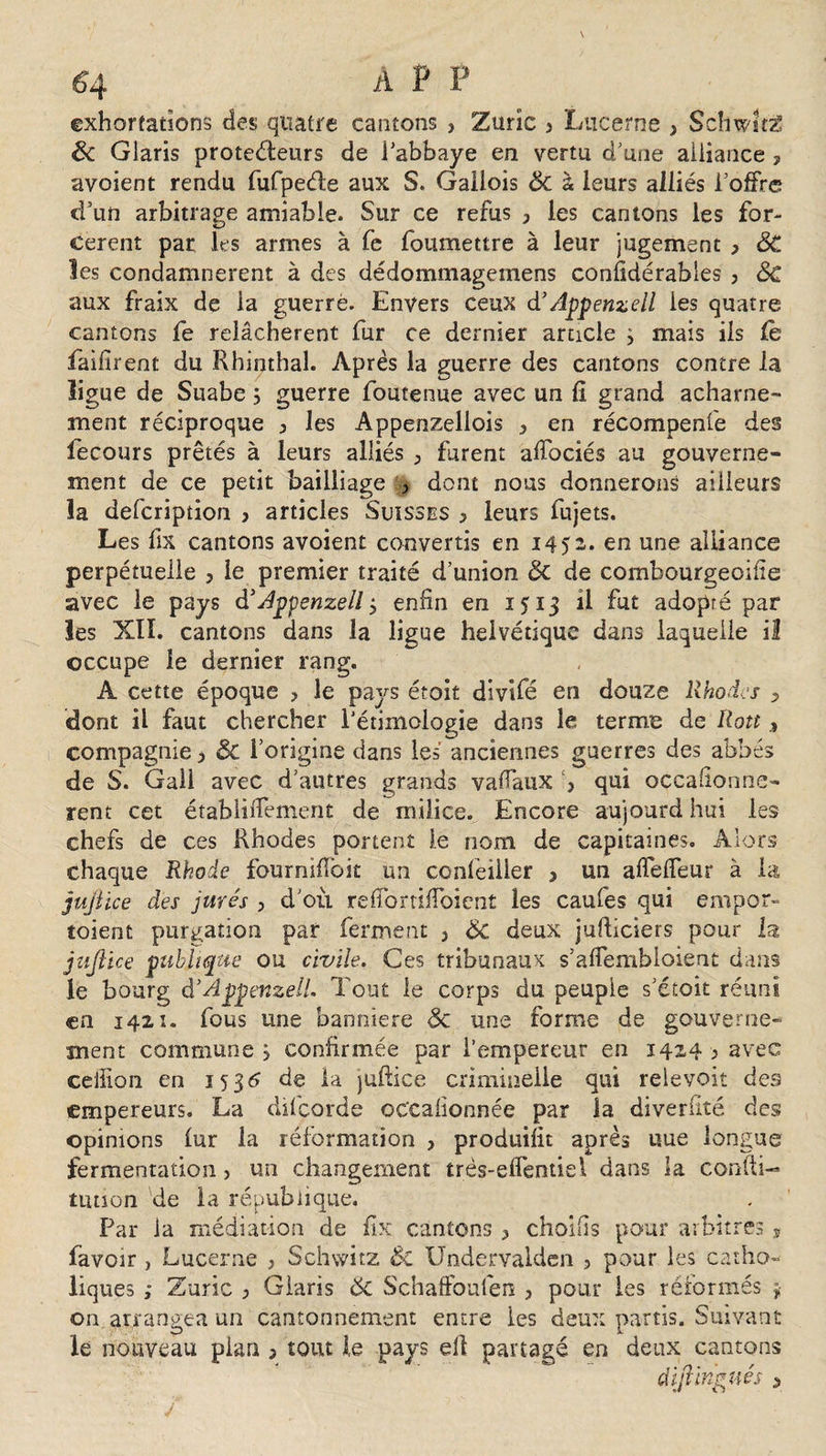 exhortations des quatre cantons , Zuric 3 Lucerne , Schwitë ëc Glaris proteéleurs de fabbaye en vertu d’une alliance , avoient rendu fufpeéle aux S. Gallois Sc à leurs alliés l’offre d’un arbitrage amiable. Sur ce refus 3 les cantons les for¬ cèrent par les armes à fe foumettre à leur jugement &gt; ôC les condamnèrent à des dédommagemens confidérables , 6c aux fraix de la guerre. Envers ceux d’Appenzell les quatre cantons fe relâchèrent fur ce dernier article } mais ils le faifîrent du Rhinthal. Après la guerre des cantons contre la ligue de Suabe j guerre foutenue avec un fi grand acharne¬ ment réciproque 3 les Appenzellois 3 en récompenie des fecours prêtés à leurs alliés ; furent affociés au gouverne¬ ment de ce petit bailliage 3 dont nous donnerons ailleurs la defeription 3 articles Suisses 3 leurs fujets. Les fix cantons avoient convertis en 1452. en une alliance perpétuelle 3 le premier traité d’union ëc de combourgeoifie avec le pays d’Appenzell 3 enfin en i^ij R fut adopré par les XIÏ. cantons dans la ligue helvétique dans laquelle il occupe le dernier rang. A cette époque ? le pays étoit divifé en douze Rhodes -, dont il faut chercher Pétiinologie dans le terme de Rott compagnie 3 ÔC l’origine dans les anciennes guerres des abbés de S. Gall avec d’autres grands vafiaux 3 qui occasionnè¬ rent cet établifiement de milice. Encore aujourd hui les chefs de ces Rhodes portent le nom de capitaines. Alors chaque Rhode fourniffoit un confeilier 3 un afielfeur à la jujîïce des jurés 3 d’où reffortiilbicnt les caufes qui empor- toient purgation par ferment 3 6c deux jufticiers pour la jzijîïce ptibhque ou civile. Ces tribunaux s’afiembioient dans le bourg d’Apptr.zeli Tout le corps du peuple s’étoit réuni en 1421. fous une bannière Sc une forme de gouverne^ ment commune 5 confirmée par l’empereur en 1424 ; avec eellion en 1536 de la jufiiee criminelle qui relevoit des empereurs. La dilcorde occalionnée par la diverfité des opinions lur la réformation , produifit après uue longue fermentation &gt; un changement très-elfentiel dans la confti-* tution de la république. Par la médiation de fix cantons 3 choisis pour arbitres * favoir , Lucerne } Schwûz ÔC Undervalden ? pour les catho¬ liques ; Zuric 3 Claris 6c Schaffoulen , pour les réformés $ on arrangea un cantonnement entre les deux partis. Suivant le nouveau pian j tout le pays ell partagé en deux cantons