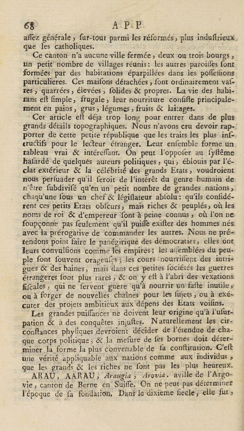 6% A IVP allez géoéraîe &gt; fur-tout parmi les réformés , plus întiuRneux que les catholiques. Ce canton n’a aucune ville fermée, deux ou trois bourgs 3 un petit nombre de villages réunis: les autres parodies font formées par des habitations éparpillées dans les pofTeîïions particulières. Ces maifons détachées, font ordinairement vaf&gt; les, quarrées , élevées, folides ÔC propres. La vie des habi¬ tons efl fimple, frugale , leur nourriture conüfte principale» ment en pains, grus , légumes , fruits ôc, laitages. Cet article efi déjà trop long pour entrer dans de plus grands détails topographiques. Nous n’avons cru devoir rap¬ porter de cette petite république que les traits les plus inf- crudifs pour le leéteur étranger. Leur enfemble forme un tableau vrai ôc mtérelîant. On peut l’oppofer au fyfiême halardé de quelques auteurs politiques , qui, éblouis par l’é¬ clat extérieur ÔC la célébrité des grands Etats , voudroient nous perfuader qu’il feroit de l’intérêt du genre humain de n etre fubdivifé qu’en un petit nombre de grandes nations &lt;&gt; chaqu’une fous un chef &amp; légiflateur abiolu : qu’ils confidé» rent ces petits Etats obfcurs, mais riches ôc peuplés , où les noms de roi ôc d’empereur font à peine connus, où l’on ne foupçonne pas feulement qu’il puifle exifter des hommes nés. avec la prérogative de commander les autres. Nous ne pré¬ tendons point faire le panégirique des démocraties , elles ont leurs convullions comme les empires : les afiêmbiées du peu¬ ple font fou vent orageufes 3 les cours nounident des intri¬ gues ÔC des haines, mais dans ces petites fociétés les guerres étrangères font plus rares, &amp; on y ell à l’abri des vexations fiscales, qui ne fervent guère qu’à nourrir un fafte inutile, ou à forger de nouvelles chaînes pour les lujets, ou à exé¬ cuter des projets ambitieux aux dépens des Etats voifins. Les grandes puiiTances ne doivent leur origine qu’à i’ufur- patipn ôc à des ’ conquêtes injuftes. Naturellement les cir- confiances phyüques devroient décider de l’étendue de cha¬ que corps politique 3 ÔC la mefürë de fes bornes doit déter¬ miner la forme la plus convenable de fa conftitution. C efi une vérité appliquabie aux nations comme aux individus ? que les grands ÔC les riches ne font pas les plus heureux. A R AU, AARAU, Araugia , Arovia. avilie de l'Argo¬ vie , canton de Berne en Suifie. On ne peut pas déterminer l’époque de fa fondation. Dans le dixième üecle, elle lut 2