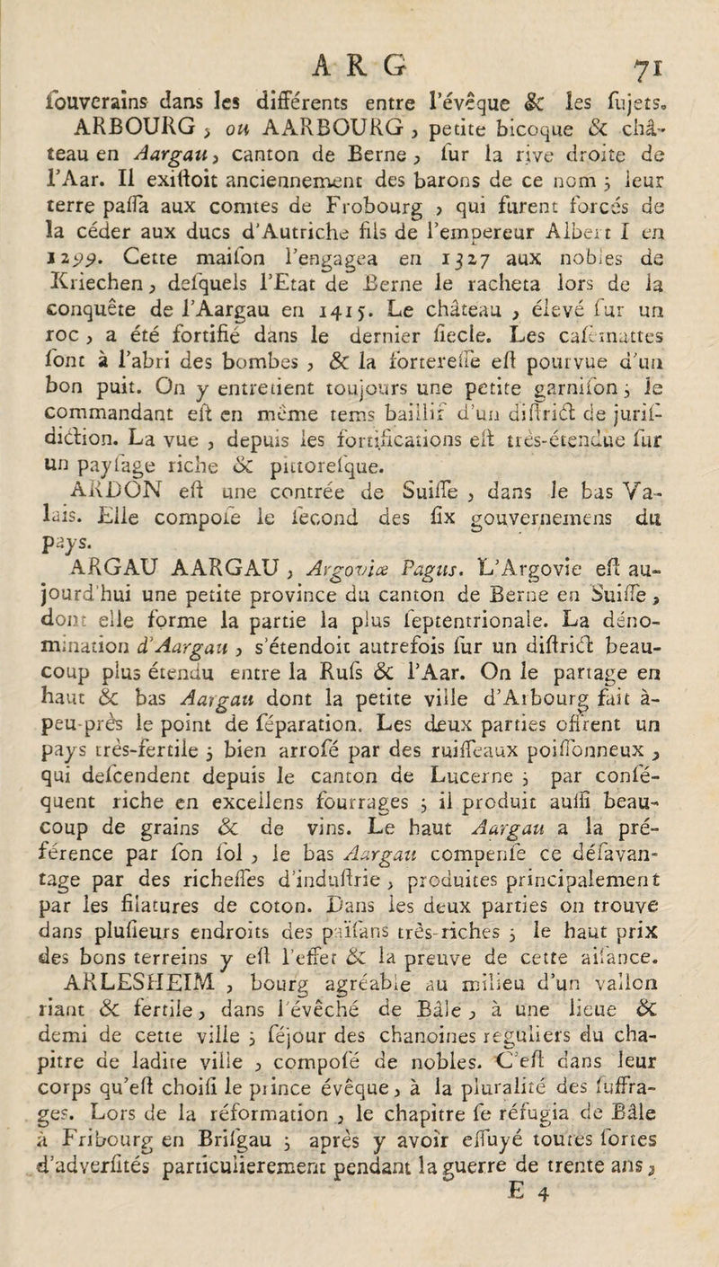 Souverains cîaus les différents entre l’évêque &lt;k les Sujets. ARBOURG y ou, AARBOURG , petite bicoque &amp; châ¬ teau en Aargau, canton de Berne , fur la rive droite de l’Aar. Il exifioit anciennement des barons de ce nom 3 leur terre pafîa aux comtes de Frobourg &gt; qui furent forcés de îa céder aux ducs d'Autriche fils de l’emoereur Albert I en £ 1199* Cette maifon l’engagea en 1327 aux nobles de Kriechen , defquels l’Etat de Berne le racheta lors de la conquête de l’Aargau en 1415. Le château &gt; élevé fur un roc &gt; a été fortifié dans le dernier fiecle. Les caftmattes font à l’abri des bombes , Sc la forrerefïe efl pourvue d’un bon puit. On y entretient toujours une petite garnifon 3 le commandant eit en même rems baiilir d’un difiriét de juril- didrion. La vue , depuis les fortifications eit très-étendue fur un payfage riche &amp; putorefque. ARDON efl une contrée de SuifTe , dans le bas Va¬ lais. Elle compote le fécond des fix gouvernemens du pays. ARGAU AARGAU ; Argovice Pagus. L’Argovie efi au¬ jourd'hui une petite province du canton de Berne en SuifTe, dont elle forme la partie la plus ieptentrionale. La déno¬ mination d'Aargau , s etendoit autrefois fur un difiriét beau¬ coup plus étendu entre la Rufs ôc l’Aar. On le partage en haut &amp; bas Aargau dont la petite ville d’Arbourg fait à- peu près le point de féparation. Les deux parties offrent un pays très-fertile 3 bien arrofé par des ruiffeaux poiffonneux , qui defeendent depuis le canton de Lucerne 3 par conlè- quent riche en excellens fourrages 3 il produit aulfi beau¬ coup de grains &amp; de vins. Le haut Aargau a la pré¬ férence par fon fol , le bas Aargau compenfe ce défavan- tage par des richeffes d’indufirie, produites principalement par les filatures de coton. Dans les deux parties on trouve dans plusieurs endroits des païfans très-riches 3 le haut prix des bons terrains y efl l'effet ÔZ la preuve de cette ailance. ARLESHEIM , bourg agréable au milieu d’un vallon riant ÔZ fertile, dans l’évêché de Bâle, à une lieue ÔC demi de cette ville 3 féjour des chanoines réguliers du cha¬ pitre de ladite ville , compofé de nobles. ’C’eft dans leur corps qu’efl choifi le piince évêque, à la pluralité des suffra¬ ge?. Lors de la réformation , le chapitre fe réfugia de Bâle à Fribourg en Brifgau 3 après y avoir elfuyé toutes fortes d’adverfités particulièrement pendant îa guerre de trente a ns j E 4