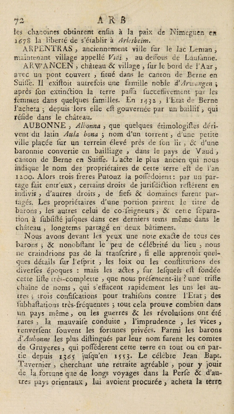 les chanoines obtinrent eniin à la paix de Nimeguen en 167 3 là liberté de s’établir à Arlesheim. àRPENTKAS 3 anciennement ville l'ur le lac Léman y maintenant village appellé Vidi , au deiTous de Laafanne. ARWANCEN &gt; château &amp; village , fur le bord de i’Àar , t-' * avec un pont couvert , fitué dans le canton de Berne en SuifTe. Il exiftoit autrefois une famille noble d’Arwungen * après fon extindion la terre paiïa luccefîivemcnt par les femmes dans quelques familles. En 1432 , l’Etat de Berne Tacheta j depuis lors elle eft gouvernée par un baillif &gt; qui réilde dans le château. AUBONNE 3 Albonna 3 que quelques étimologiftes déri¬ vent du latin Aula bona ; nom d’un torrent 3 d’une petite ville placée fur un terrein élevé près de fon lit , &amp; d’une baronnie convertie en bailliage 3 dans le pays de Vaud 3 canton de Berne en Suide. L ade le plus ancien qui nous indique le nom des propriétaires de cette terre eft de Tan 1200. Alors trois freres Putouz ia poiîedoient: par un par¬ tage fait entr’euXj certains droits de jurifdidion relièrent en indivis 3 d’autres droits 3 de fiefs Sc domaines furent par¬ tagés. Les propriétaires d’une portion prirent ie titre de barons 3 les autres celui de co-feigneurs 3 &amp;c cette répara¬ tion à fubftfté jufques dans ces derniers teins même dans le château , longtems partagé en deux bâtimens. Nous avons devant les yeux une note exade de tous ces barons 3 &amp; nonobllant le peu de célébrité du lieu 5 nous ne craindrions pas de la tranfcrire 3 lî elle apprenoit quel¬ ques détails fur l’efprit 3 les îoix ou les conftitutions des diverfes époques : mais les ades 3 fur ielquels eft fondée cette lifte très-complette 3 que nous préfentent-iis ? une trille chaîne de noms ? qui s’effacent rapidement les uns ies au¬ tres } trois confffcations pour trahifons contre l’Etat } des ïubhaftations très-fréquentes j tout cela prouve combien dans un pays même 3 ou ies guerres &amp; les révolutions ont été rares , la mauvaife conduite , l’imprudence 3 les vices , renverfent fouvent les fortunes privées. Parmi les barons d’Aubonne les plus diftingués par leur nom furent les comtes de Gruyères 3 qui poflederent cette terre en tout ou en par¬ tie depuis 13&lt;5? jufqu’en 15Ç3. Le célèbre Jean Bapt. Tavernier 3 cherchant une retraite agréable 3 pour y jouir de la fortune que de longs voyages dans la Perfe &amp; d’au- très pays orientaux , lui avoient procurée * acheta la terrç