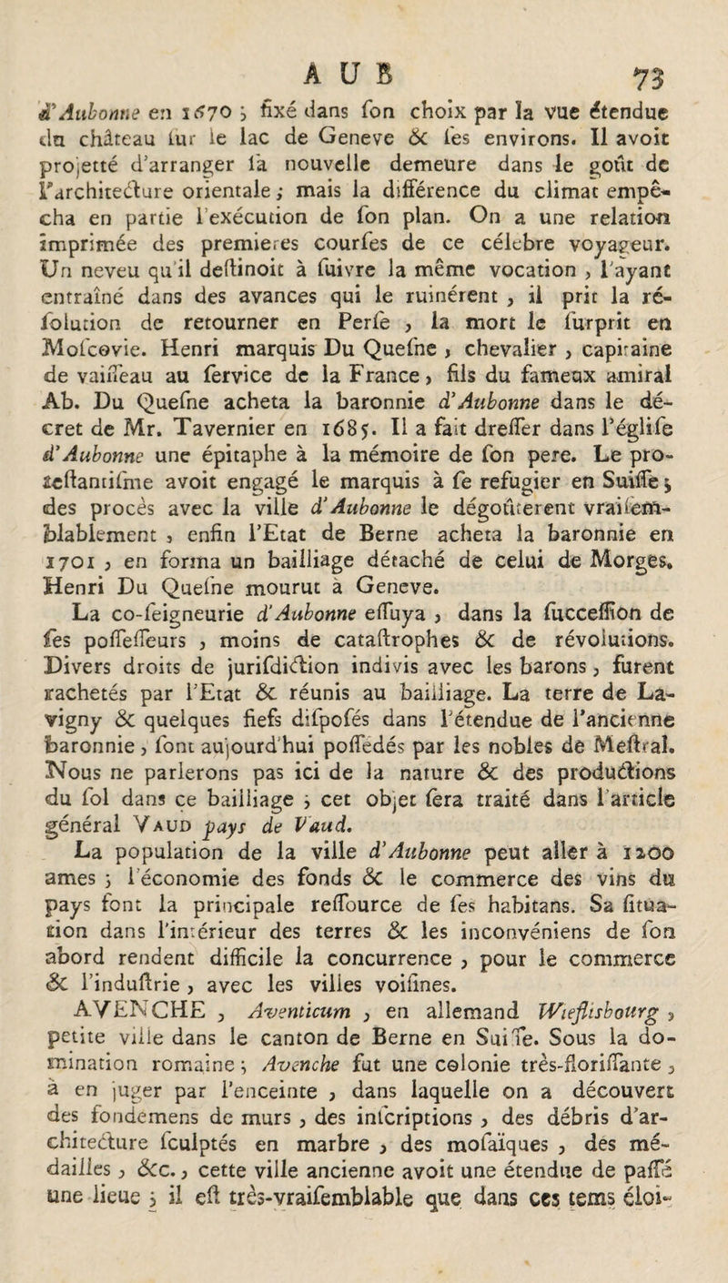 d* Aubonne en 1^70 &gt; fixé dans Ton choix par îa vue étendue du château Lut ie lac de Geneve 6c les environs. Il avoir projetté d'arranger la nouvelle demeure dans le goût de Farchiteclure orientale ; mais la différence du climat empê¬ cha en partie l’exécution de Ton plan. On a une relation imprimée des premières courfes de ce célébré voyageur. Un neveu qu il dettinoit à fuivre la même vocation &gt; l'ayant entraîné dans des avances qui le ruinèrent , il prit la ré¬ solution de retourner en Perfe , la mort le Surprit en Mofcovie. Henri marquis Du Quefne , chevalier , capiraine de vaiiTeau au Service de la France, fils du fameux amiral Ab. Du QueSne acheta la baronnie d’Aubonne dans le dé¬ cret de Mr. Tavernier en 168Il a fait dreffier dans SégliSe d'Aubonne une épitaphe à la mémoire de fon pere. Le pro- acftantifme avoit engagé le marquis à Se réfugier en Suiffe j des procès avec la ville d’Aubonne le dégoûtèrent vraneift- blablement 5 enfin l’Etat de Berne acheta la baronnie en 1701 } en forma un bailliage détaché de celui de Morges. Henri Du QueSne mourut à Geneve. La co-Seigneurie d’Aubonne effiuya &gt; dans la fucceffion de fes poffiefieurs , moins de cataftrophes 6c de révolutions. Divers droits de jurifdiélion indivis avec les barons, furent jrachetés par l’Etat 6c réunis au bailliage. La terre de La- vigny 6c quelques fiefs difpofés dans l’étendue de l’ancienne baronnie , font aujourd'hui poffedés par les nobles de Mettrai. Nous ne parlerons pas ici de la nature 6c des productions du fol dans ce bailliage ÿ cet objet fera traité dans l’article général Vaud pays de Vaud. La population de la ville d’Aubonne peut aller à 1200 âmes ; i économie des fonds 6c le commerce des vins du pays font la principale rettource de fes habitans. Sa litua¬ nien dans l'intérieur des terres 6c les inconvéniens de Son abord rendent difficile la concurrence , pour le commerce Sc l’induttrie , avec les villes voilines. AVENCHE y Aventicum y en allemand Wieflisbourg , petite ville dans le canton de Berne en SuiTe. Sous la do¬ mination romaine ^ Avenche fut une colonie très-florittante , à en juger par l’enceinte , dans laquelle on a découvert des fondemens de murs 3 des inScriptions &gt; des débris d’ar¬ chitecture Sculptés en marbre y des mofaïques , des mé¬ dailles ^ &amp;cc. j cette ville ancienne avoit une étendue de paffé une lieue i il eft très-vraifemblable que dans ces tems éloi-