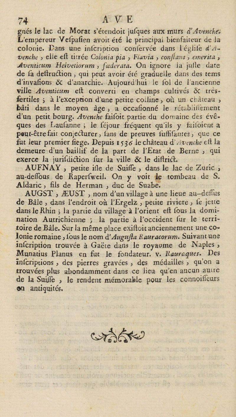 gaés le lac de Morat s’étendoit jufques aux murs d’Avenche* L’empereur Vefpafien avoir été le principal bienfaiteur de la colonie. Dans une infcription confervée dans l'églife d’A- venche , elle eft titrée Coïonia pia , Ftavia , conftans , emerita , Avemicum Helveûorum , fœderata. On ignore la julle date de fa deftruétion , qui peut avoir été graduelle dans des terris d’invafions 6c d’anarchie. Aujourd’hui le fol de 1 ancienne ville Avenùcum eft: converti en champs cultivés 6c très- fertiles i à l'exception d’une petite colline, où un château ? bâti dans le moyen âge , a occasionné le rétabiîfïèment d’un petit bourg. Avenche faifbît partie du domaine des évê¬ ques des Laufanne ; le féjour fréquent qu’ils y fai foi enc a peut-être fait con&gt;eéturer, fans de preuves fuffifantes, que ce fut leur premier fiege. Depuis 1536 ie château d'Avenche eft la demeure d’un bailiif de la part de l’Etat de Berne , qui exerce la jurifdiéhion fur la ville 6c le diftriét AUFNAY , petite ifte de Suifte , dans le lac de Zuric 3 au-deftous de Raperfweil. On y voit le tombeau de S. Âldaric, fils de Herman , duc de Suabe. AUGST y ÆUST , nom d’un village à une lieue au-deflus de Bâle , dans l’endroit où i’Ergelz , petite rivière, fe jette dans le Rhin ; la partie du village à l’orient eft fous la domi¬ nation Autrichienne °&gt; la partie à l’occident fur le terri¬ toire de Bâle. Sur la même place exiftoit anciennement une co¬ lonie romaine , fous le nom d’Augufla Rauracorum. Suivant une infcription trouvée à Gaëte dans le royaume de Naples &gt; Munatius Planus en fut le fondateur, v. liauraques. Des infcriptions, des pierres gravées , des médailles , qu’on a trouvées plus abondamment dans ce iieu qu’en aucun autre de la Suijïe , le rendent mémorable pour les connoifteurs m antiquités»