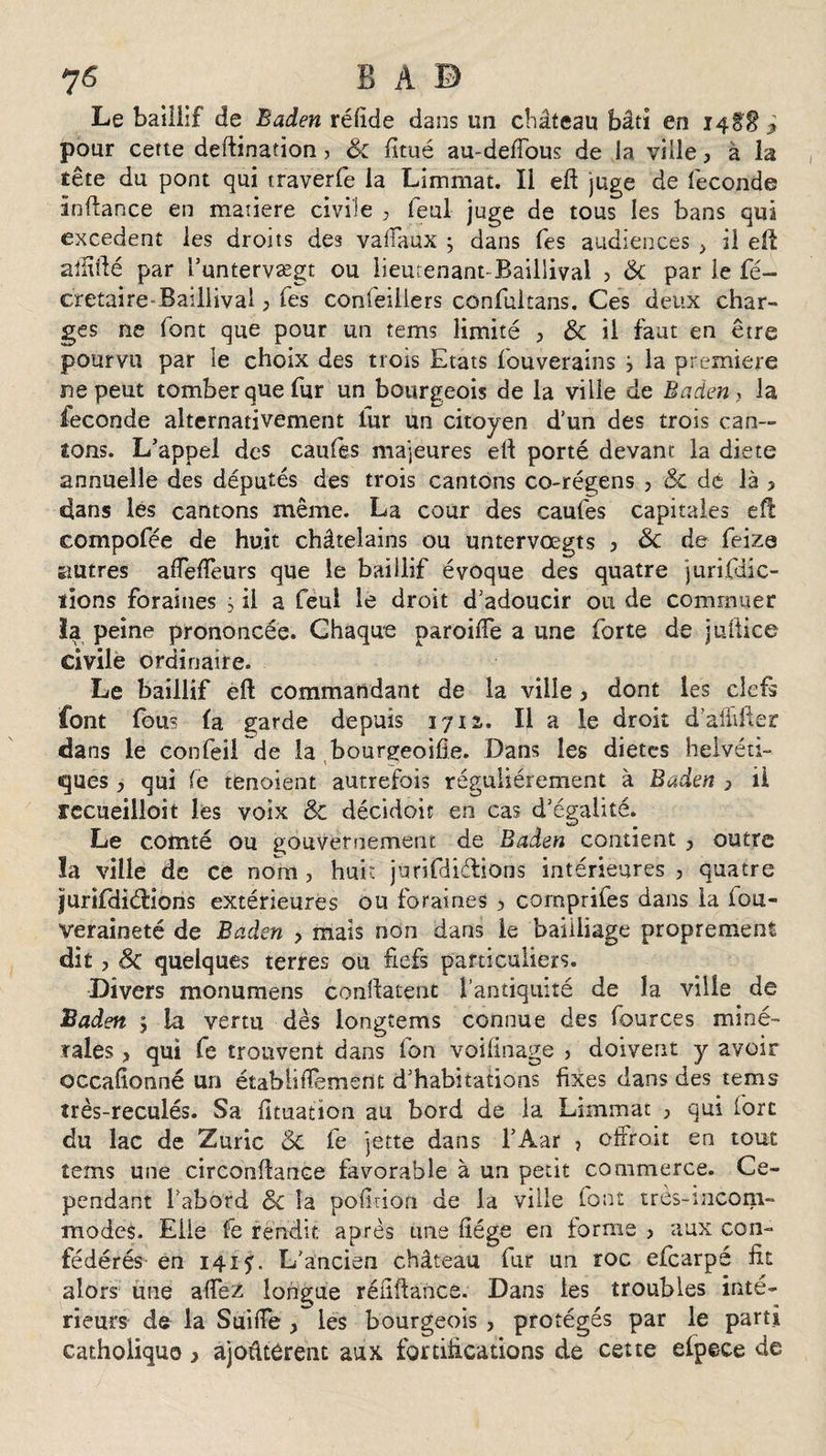 7&lt;S B A B Le baillif de Baden réfide dans un château bâti en 148$ ^ pour cette deftination&gt; Sc fi tué au-deffous de la ville, à la tête du pont qui rraverfe la Limmat. Il eft juge de féconde inftance en matière civile , feul juge de tous les bans qui excédent les droits des vaffaux ; dans fes audiences , il eft affidé par l’untervægt ou iieutenant-Baillival ? &amp; par le fé- cretaire Baillival ; Tes confeillers confuitans. Ces deux char¬ ges ne font que pour un tems limité &gt; &amp; il faut en être pourvu par le choix des trois Etats fouverains j la première ne peut tomber que fur un bourgeois de la ville de Baden , la fécondé alternativement fur un citoyen d’un des trois can¬ tons. L’appel des caufes majeures eft porté devant la diete annuelle des députés des trois cantons co-régens , Sc dé là &gt; dans les cantons même. La cour des caufes capitales eft compofée de huit châtelains ou untervœgts 3 Sc de feiza êiutres aflefteurs que le baillif évoque des quatre jurifdîc- ïions foraines j il a feul le droit d’adoucir ou de commuer la peine prononcée. Chaque pareille a une forte de juftice civile ordinaire. Le baillif eft commandant de la ville , dont les clefs font fous la garde depuis 1712,. Il a le droit d’affifter da ns le confeü de la bourgeoifie. Dans les diètes helvéti¬ ques , qui fe tenaient autrefois régulièrement à Baden 7 il recueilloit les voix &amp; décidoit en cas d’égalité. Le comté ou gouvernement de Baden contient ? outre la ville de ce nom, huit jurifdiélions intérieures , quatre jurifdiéfions extérieures ou foraines , comprifes dans la fou- veraineté de Baden , mais non dans le bailliage proprement dit, Sc quelques terres ou fiefs particuliers. Divers monumens confiaient l’antiquité de la ville de Baden j la vertu dès longtems connue des fources miné¬ rales , qui fe trouvent dans fon voilinage , doivent y avoir occafionné un établi ftement d’habitations fixes dans des tems très-reculés. Sa fituation au bord de la Limmat , qui fort du lac de Z une Sc fe jette dans l’Aar ? effroi t en tout îems une circonfiance favorable à un petit commerce. Ce¬ pendant l’abord Sc la pofinori de la ville font très-incom¬ modes. Elle fe rendit après une fiége en forme &gt; aux con¬ fédérés en 1415. L’ancien château fur un roc efearpé fit alors une aflfez longue réfiftance. Dans les troubles inté¬ rieurs de la Suide &gt; les bourgeois &gt; protégés par le parti catholique y ajoûtôrent aux fortifications de cette elpece de