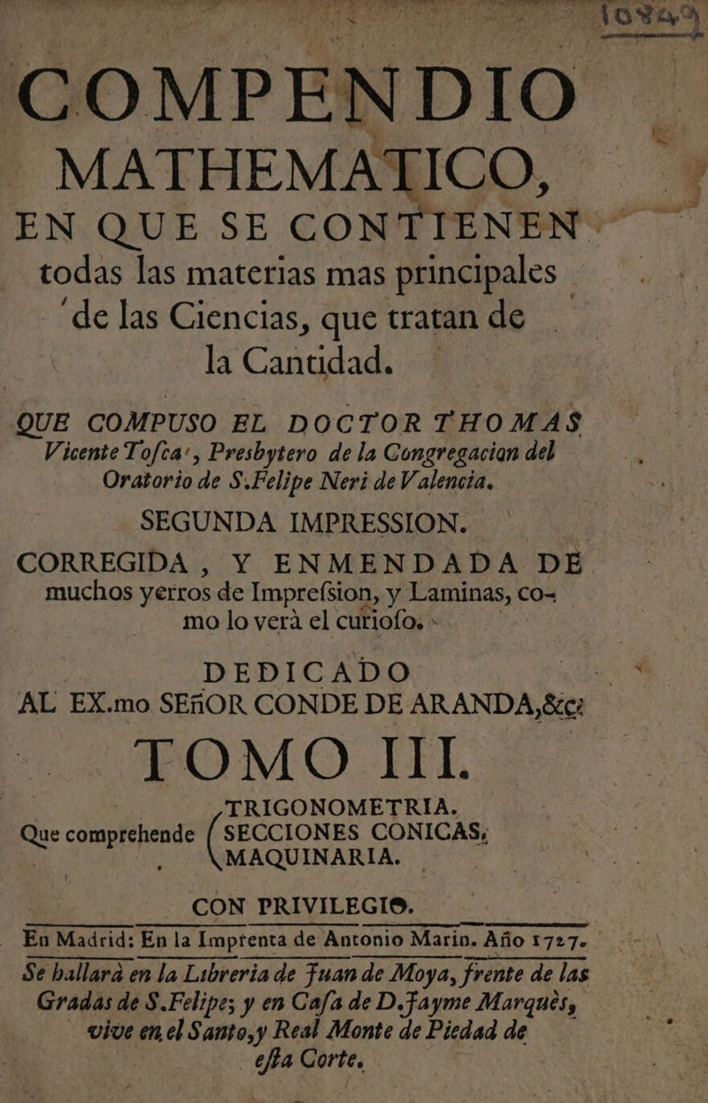 MATHEMATICO, todas las materias mas principales | “de las Ciencias, que tratan de la Cantidad. QUE COMPUSO EL DOCTOR THOMAS Vicente Tofca:, Presbytero de la Congregacion del Oratorio de S.Felipe Neri de V. e. SEGUNDA IMPRESSION. muchos y erros de Imprefsion, y Laminas, co- mo lo vera el curiofo, * DEDICADO TOMO IIL | TRIGONOMETRIA. Que comprehende [ SECCIONES CONICAS;, | -. NKMAQUINARIA. CON PRIVILEGIOS. A A Se hallara en la Libreria de Fuan de Moya, frente de las Gradas de S.Felipe; y en Cafa de D.fayme Marques, vive enel Santo, y Real Monte de Piedad de efta Corte. -.