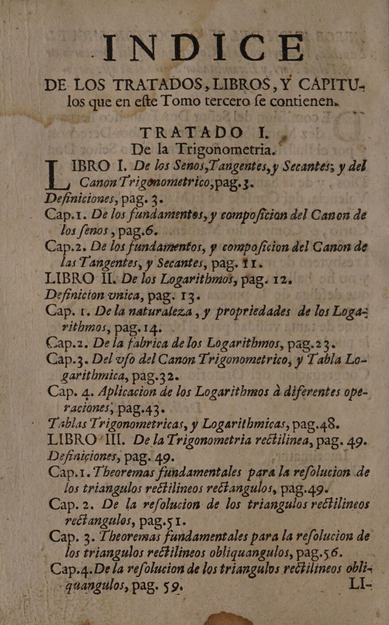 INDICE. DE LOS TRATADOS, LIBROS, Y CAPITU- los que en efte Tomo tercero fe contienen. TRATADO L | De la Trigonometría. - BRO 1. De los Senos,Tangentes, y Secantes; Xx del % Canon Trigonometrico,pag.3. Definiciones, pag. 3» | . Cap.1. De los fundamentos, y compoficion del Canon de los fenos ,pag.6. Cap.2. De los fundamentos, y compoficion del Canon de las Tangentes, y Secantes, pag. YI. LIBRO Il. De los Logarithmos, pag. 12. Defenicion unica, pag: 13. Cap. t. Dela naturaleza , y propriedades de los Loga=z rithmos, pag. 14. Cap.2. De la fabrica de los Logarithmos, pag.23. Cap.3. Del vfo del Canon Trigonometrico, y Tabla Lo= garithmica, pag.32. Cap. 4. Aplicacion de los Logarithmos a diferentes ope- ACiOnes, pag.43» Tablas Trigonometrica s, y Logarithmicas, pag.4S. LIBRO“IIL. De la Trigonometria rectilinea , Pag. 49» Defenigiones, pag. 49. Cap.1. Theoremas fundamentales para la refolucion de los triangulos reétilineos rechangulos, pag.49. rectangulos, pag.5 1. Cap. 3. Theoremas fundamentales para la refolucion de los triangulos rectilineos obliquangulos, pag.56. e 4-De la refolucion de los triangulos rectilineos obli pa pag» 59 | LL da y -