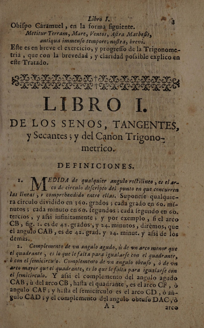 hdi ; AZ RARA A Obilpo Caramuel , en la forma figuiente. EE 0 Metitur Terram, Mare, Ventosy Aftra MatbeBt, .* antiqua immenfo temporesnoffra, brevi 00000 4 - ¡Efteesen breve el exercicio, y progrefío de la Frigonome- . Fria, quecon la brevedad , y claridad polsible explico.en e A ade | RRA AAA ELO RIO OOO DE LOS SENOS, TANGENTES, y Secantes ; y del Canon Trigono= &gt; | | Metrico. e tw e DEFINICIONES. 1d s Ñ Y % dio $ EDIDA de qualquier angulo rectilineo , es el ara AS M co de circulo defcripto del -punto en que concurren “das lineas , y comprebendido entre ellas, Suponeíe qualquie- ra circulo dividido en 360. grados 3 cada grado en 60. mi= nutos 5 cada minuto en 60, legundos ; cada legundo en 60. tercios , y afsi infinitamente 3 y por exemplo , fiel arco CB, fig. 1. es de 4z. grados, y 24. minutos , dirémos, que el Mead CAB, esde 42. grad. y 24. minut. y aíside los demas.. nds | i | | 2. Complemento de un angulo agudo, % de wn arco menor que Cel quadrante , es loquele falta para ¡igualarfe ton el quadrante, «0 con el fernicirculo, Complemento de vn angulo obrufo , 0 de on Arco mayor que el quadrante, es lo que le falta para igualarfe con el femicirculo. Y aísi el complemento del angulo agudo CAB, ú delarcoCB , hafta el quadrante', es el arco CE 0 angulo CAE; y haíta el femicirculo es el arco CD , 0 añ guloCAD sy el complemento del angulo obtulo DAC;oO JS ADN A 2 | arco e A