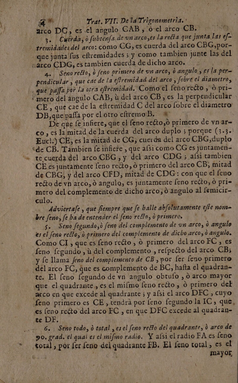 A Trat. VIT. Dela Trigonemetria.: arco DC, es el angulo CAB), 'o-el arco CB, No 3. Cutrda,ofubrenfs de un arco,es laredía que junta las ef= tremidades del arco: como UG, es cuerda del arco CBG,por- que junta lus eftremidades 5 y como tambien junte las del «arco CDG, es tambien cuerda de dicho arco, 4. Senoredto, 0 feno primero de un arco, o angulo , es la per pendicular , que cae de la effremidad del arco , fobre el diametro, ¿que paffe por la otra efiremidad. Como el feno reéto , 0 pri- «mero del angulo CAB, li del arco CB, es la perpendicular &gt; CE, que cae de la eftremidad C del arco [obre el diametro - DB,que pafía por el otro eftremo Bb. —% | De que fe infiere, que el feno reéto,ó primero de vn ar- co , es la mitad de la cuerda del arco duplo 5 porque (3.3+' Euc!.) CE, es la mitad de CG, cuerda del arco CBG,duplo “de CB. Tambien [e infiere , que afsi como CG es juntamen- “s» te cuerda del arco CBG, y del arco CDG 5 aísi tambien CE es juntamente [eno reúto, O primero del arco CB, mitad de CBG, y del arco CFD, mitad de CDG: con que el feno reéto de vn arco, 0 angulo, es juntamente [eno reéto,0 pri. mero del complemento de dicho arco, 0 angulo al lemicir- culo. Adviertafe , que fiempre que fe halle abfolutamente efte noma bre feno, fe ba de entender el feno recto, d primeros « 5. Seno fegundo,o feno del complemento de un arco, d angulo es el feno red?o, o primero del complemento de dicho arco, o angulo. Como CI , que es eno reóto , O primero del arco FC, es eno fegundo , ú del complemento , relpecto del arco. CB; y fe lama Jeno del complemento de CB , por [er [eno primero ¿del arco EC, que es complemento de BC, hafta el quadran= te. El [eno fegundo de vn angulo obtufo , O arco mayor que el quadrante , es el miímo [eno reéto , O primero del ¡arco en que excede al quadrante ; y afsi el arco DEC, cuyo feno primero es CE, tendrá por feno fegundo la IC, que, es leno reóto del arco EC , en que DEC excede al quadran= te DE. O 6. Seno todo, ó total , esel feno redto del quadrante, 6 arco de 90. grad. el qual es el mifmo radio. Y aísi el radio FA es leno total, por fer feno del quadiante FB. El feno total, es el mayor, A