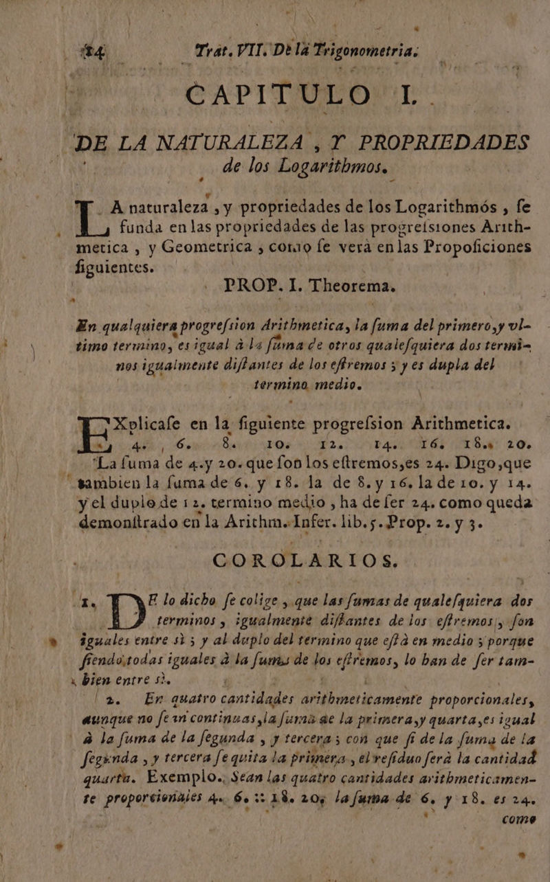 $ a Miro 2 AS Tras. VIT.'De lá Tsigonomeria A CAPITULO L DE LA NATURALEZA , Y PROPRIEDADES de los Logaritbmos.. yA naturaleza sy propriedades de los Logarithmós , fe funda en las propriedades de las progreísiones Arith- metica , y Geometrica , cono le vera enlas Propoficiones Siguientes. PROP. 1. Theorema, En qualquiera progrefsion drithmetica, la fuma del primero, y vl- timo termino, esigual a la fúma de otros qualefquiera dos termi= nos igualmente diffantes de los effremos ; y es dupla del dico medio. Xolicale en la figuiente progrefsion Arithmetica. A, nO AI va AS AD: 20. “La fuma de «4.y 20.quefon los eltremos,es 24. Digo, que “sambien la fuma de 6. y 18. la de 8.y 16. lade1o. y 14. y el duplo de 12. termino medio , ha de [er 24. como queda demonitrado en la Arichm. Infer. lib.5..Prop. 2. y 3- COROLARIOS. a E lo dicho fe colige , que las famas de quale/quiera dos terminos y sgualmente diffantes de los eftremos/, fon a iguales entre s1 5 y al duplo del termino que ef d en medio ; porque fiendotodas iguales d la fumas de pes efiremos, lo ban de fer tam- x bien entre si. 2. En quatro cantidades lid amor proporcionales, aunque no fe sn continuas yla fura ae la primera,y quarta,es igual 4 la fuma de la fegunda > J terceras con que f dela fuma de la fegunda , y tercera fequita la primera, el refiduo ferá la cantidad quart. Exemplo., Sean las quatro cantidades aritbmeticamen- Te proporcionales dee 60 32 48, 205 la fuma de xl y 18. €5 24. como ”