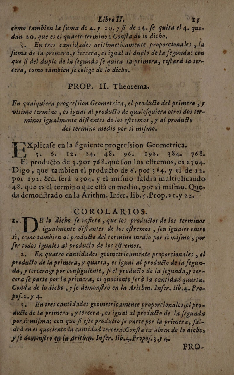 e | | LibrólT. 0 hs cómo también la fuma de 4.y 20.y fi de 24. fé quita el 4. ques “ dan 20. que es el quarto termino; Confa de lo dicho, , 3. Entres cantidades arithmeticamente proporcionales y la Suma de la primera,y Vercera, esigual al duplo de la fegunda: con que /¡ del duplo de la fegunda E quita la primera, refiara la tera ctra, como tambien fe colige de lo dicho. 0 PROP. II. Theorema, En qualquiera Dare Geometrica, el producto del primero yy v!rimo termino ,es igual al producto de qualefquiera otros dos ter=. minos lamenta diffantes de los eftremos y y al produdo del termino medio por si mi/mo. Xplicafe enla figuiente progrefsion Geometrica. Bi da Md yo gr. 784) 968, El producto de 3.por 768.que fon los eltremos, es 2304. Digo , que tambien el produéto de 6. pot 384. y el de 12. por 1y2. 8c. ferá 2304. y el miímo faldra multiplicando 48, que esel termino que eitá en medio, por si miímo. Que» da demonítrado enla Arichm. Infer. lib. Ati: AL y COROLARIOS. , de E lo dicho fe infiere , que los proazdtos de los terminos : igualmente diftantes de los effremos , fon iguales entre $3, como tambien al produdto del termino medio por simifmo , py Jer todos iguales al producto de los efremos, 2. Enquatro cantidades geometricamente proporcionales , el producto de la primera, y quarta, es igual al producto dela fegun- da, y tercerasy por configuiente, frel producio de la fegunda,y tera cera fe parte por la primera, el quociente fera la cantidad quartas Conta de lo dicho , y fe demonftro en la Aritbm. Infer. lib.4.. Pro Po. 2.) 4» 3. Entrescantidades geometricamente proporcionalesyel prom dudto de la primera , y tercera, es igual al produdto de la fegunda porsimifma: con que fi cjte prádidto fe parte por la primera, f2:- drá enel quociente la cantidad tercera.Confla ta abren de lo dicho, y Je demonfico eu la dritom. Infer. lib.q.Propoj=3 .) 4. ¡ Es do PRO-