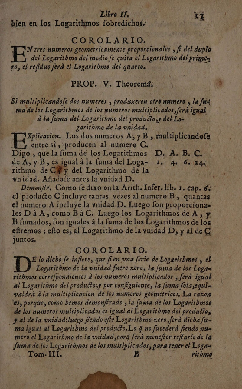 | Libro IL. Y bien en los Pornos [obredichos; delitos Cc O RO L ARIO. N tres numeros geometricamente proporcionales , fi del dupló del Logarithmo del medio fe quita el Logarithmo del prime fo, el refiduo Jura el Logaritbmo del quarto PROP. Y. Thorn EA y Si multiplicandofe dos numeros y produxeren otro numero y, la fox ma de los Logaritbmos de los numeros multiplicados fora ¡gual 4 la fuma del Logarithmo del produdo,y del Lo- garsthmo de la unidad. 'Xplicacion. Los dos numeros A, y B , ea My entre si, producen al numero C. Digo , que la fuma de los Logarithmos D. A. B. a de A, y B, es igual á la fuma del Loga- 1. 4» 6.24% rithmo de -CHy del Logarithmo de la vnidad. Añadale antes-la vnidad D. k Demon/lr, Como fe dixo enla Arith. Infer. lib. r. cap. 6 el producto C incluye tantas vezes al numero B, quancas el numero A incluye la vnidad D. Luego fon proporciona» les Da A,como BaC. Luego los Logarithmos de A, y. B fumados, on iguales a la fuma de los Logarithmos de los eltremos : efto es, al Logaprino de la NOAA: D, y al de G juntos. COROLARIO. : E lo dicho fe infiere, que f'en una ferie de Logarithmos y el Logarithmo de la unidad fuere zero, la fuma de los Logaw ritbmos correfpondientes a los numeros multiplicados , fera igual al Logarithmo del produltosy por configuiente, la fuma folayequin valdrá ala multiplicacion de los numeros geometricos. La razon 5, porque, como hemos demonftrado , la (uma de los Logaritbmos de los numeros multiplicados es igual al Logaritbmo del produd?o, y al de la unidad: luego fíendo effe Logarithmo z.ero,ferd dicha fus - maigual al Logaritbmo del produtto.Lo ¿ no fucedera fiendo nun mero el Logarirhmo de la unidad, por¿ fera menefter reffarle de la. Jeuma de los Logarithmos de los multiplicados, para tener el Logaw Tom- 111, B ritbmo
