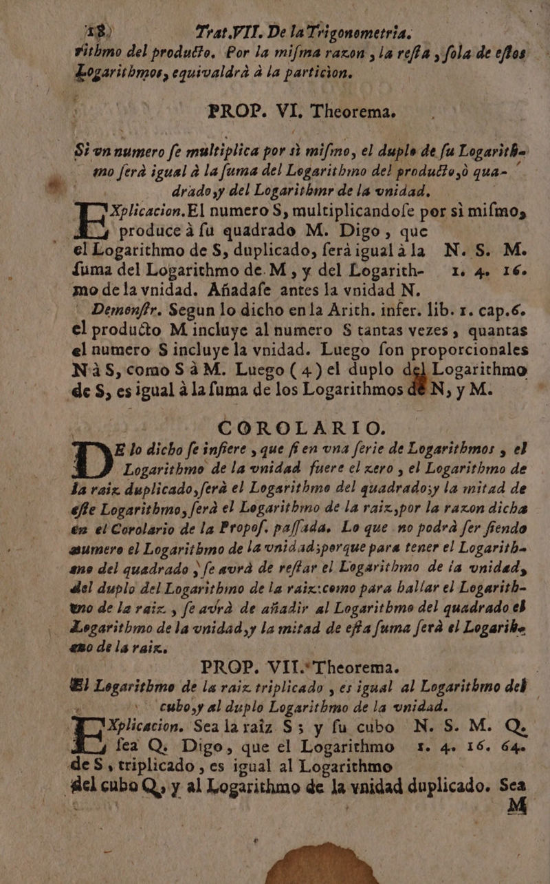 vitbmo del produéto. Por la mima razon y la re/fa , fola de eflos BegOriibmos, equivaldra a la particion. PROP. de Theorema. Si on numero fe multiplica por si mifimo, el duplo de fu Logaritha mo fera igual a la fuma del Legarithwmo del produd?o,o qua- drado y del Logaritbmr de la unidad, VXplicacion, El numero S, E epa pa si miímo) | produce á fu quadrado M. Digo, cal elstitlmo de S, duplicado, fera igual a &gt;La N.S. Mo. fuma del Logarithmo de.M , y del Logarith- 12. 4» 16» mo de la vnidad. Añadafe antes la vnidad N. - Demonftr. Segun lo dicho enla Arith. infer. lib. r. cap.6. el produéto M incluye al numero $ tantas vezes , quantas el numero S incluye la vnidad. Luego fon proporcionales NS, como Sá M. Luego ( 4) el duplo pico eticimo de S, es igual a la fuma de los Logarithmos de N, y M. | COROLARIO. E lo dicho fe infiere y que fijen vna ferie de Logarithmos , el Logaritbmo de la unidad fuere el zero , el Logarithmo de la raiz duplicado, /fera el Logarithmo del quadrado;y la mitad de efie Logaritbmo, fera el Logaritbmo de la raiz,por la razon dicha én el Corolario de la Propof. paflada. Lo que no podra fer fiendo asumero el Logaritbmo de la unidad ;porque para tener el Logaritha ano del quadrado y fe aura de reffar el Logaritbmo de ¡a unidad, dlel duplo del Logaritbhmo de la raix:como para ballar el Logarith- uo de la raiz, fe aura de añadir al Logaritbmo del quadrado eb ¡ Logaritbmo de la unidad y la mitad de efia fuma ferá el Logariho eno as lá raiz. PROP. VIT.*Theorema. | El cani dd de la raiz triplicado y es igual al Logaritbmo deb cubo,y al duplo Dogacicióko de la unidad. Xplicacion. Sea la raiz S 5 y fu cubo N. S. M. Q. lea Q. Digo, que el Logarithmo 1. qee 16. Ó4o de S, triplicado, es igual al Logarithmo e cubo Q) y al Logarithmo de la vnidad duplicado. pe | pace ES